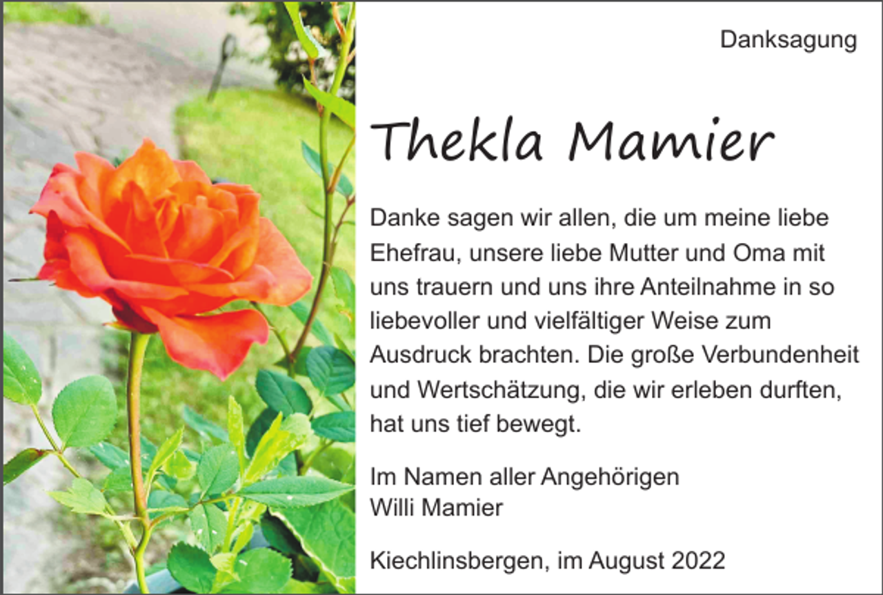 <p>Danksagung</p><p>Thekla Mamier<br />Danke sagen wir allen, die um meine liebe<br />Ehefrau, unsere liebe Mutter und Oma mit<br />uns trauern und uns ihre Anteilnahme in so<br />liebevoller und vielfältiger Weise zum<br />Ausdruck brachten. Die große Verbundenheit<br />und Wertschätzung, die wir erleben durften,<br />hat uns tief bewegt.<br />Im Namen aller Angehörigen<br />Willi Mamier<br />Kiechlinsbergen, im August 2022</p>