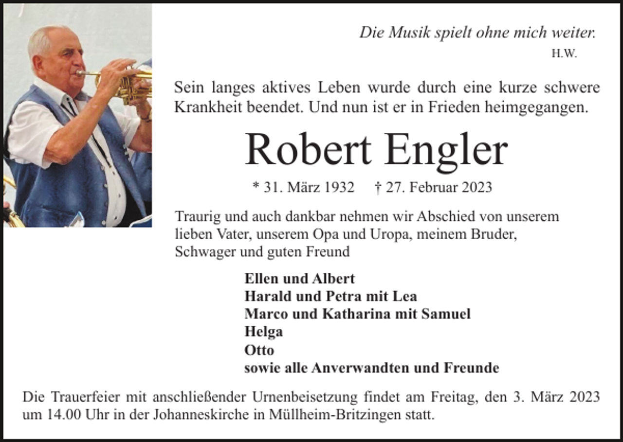 <p>Die Musik spielt ohne mich weiter.<br />H.W.</p><p>Sein langes aktives Leben wurde durch eine kurze schwere<br />Krankheit beendet. Und nun ist er in Frieden heimgegangen.</p><p>Robert Engler<br />* 31. März 1932</p><p>† 27. Februar 2023</p><p>Traurig und auch dankbar nehmen wir Abschied von unserem<br />lieben Vater, unserem Opa und Uropa, meinem Bruder,<br />Schwager und guten Freund<br />Ellen und Albert<br />Harald und Petra mit Lea<br />Marco und Katharina mit Samuel<br />Helga<br />Otto<br />sowie alle Anverwandten und Freunde<br />Die Trauerfeier mit anschließender Urnenbeisetzung findet am Freitag, den 3. März 2023<br />um 14.00 Uhr in der Johanneskirche in Müllheim-Britzingen statt.</p>