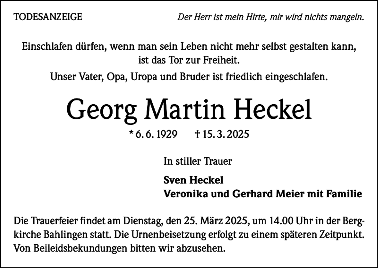 <p>TODESANZEIGE</p><p>Der Herr ist mein Hirte, mir wird nichts mangeln.</p><p>Einschlafen dürfen, wenn man sein Leben nicht mehr selbst gestalten kann,<br />ist das Tor zur Freiheit.<br />Unser Vater, Opa, Uropa und Bruder ist friedlich eingeschlafen.</p><p>Georg Martin Heckel<br />* 6. 6. 1929</p><p>† 15. 3. 2025</p><p>In stiller Trauer<br />Sven Heckel<br />Veronika und Gerhard Meier mit Familie<br />Die Trauerfeier findet am Dienstag, den 25. März 2025, um 14.00 Uhr in der Bergkirche Bahlingen statt. Die Urnenbeisetzung erfolgt zu einem späteren Z­ eitpunkt.<br />Von Beileidsbekundungen bitten wir abzusehen.</p>