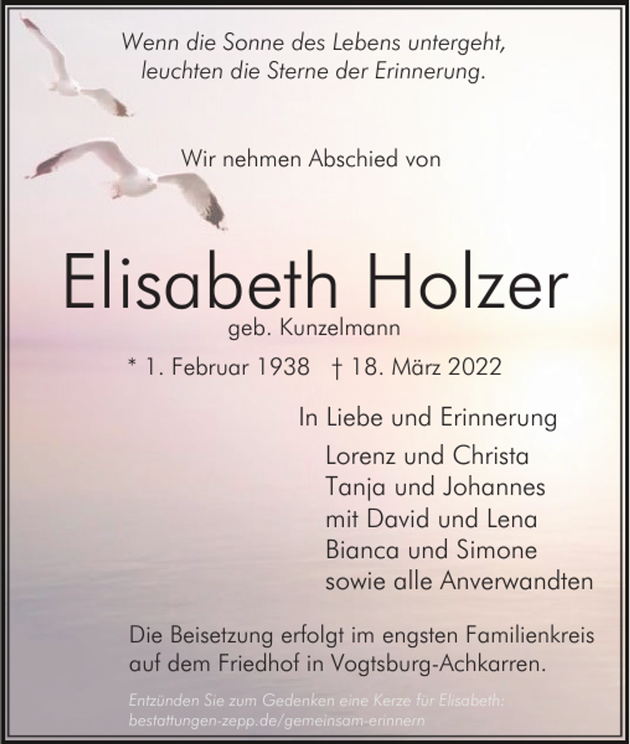 <p>Wenn die Sonne des Lebens untergeht,<br />leuchten die Sterne der Erinnerung.<br />Wir nehmen Abschied von</p><p>Elisabeth Holzer<br />geb. Kunzelmann</p><p>* 1. Februar 1938 † 18. März 2022</p><p>In Liebe und Erinnerung<br />Lorenz und Christa<br />Tanja und Johannes<br />mit David und Lena<br />Bianca und Simone<br />sowie alle Anverwandten<br />Die Beisetzung erfolgt im engsten Familienkreis<br />auf dem Friedhof in Vogtsburg-Achkarren.<br />Entzünden Sie zum Gedenken eine Kerze für Elisabeth:<br />bestattungen-zepp.de/gemeinsam-erinnern</p>