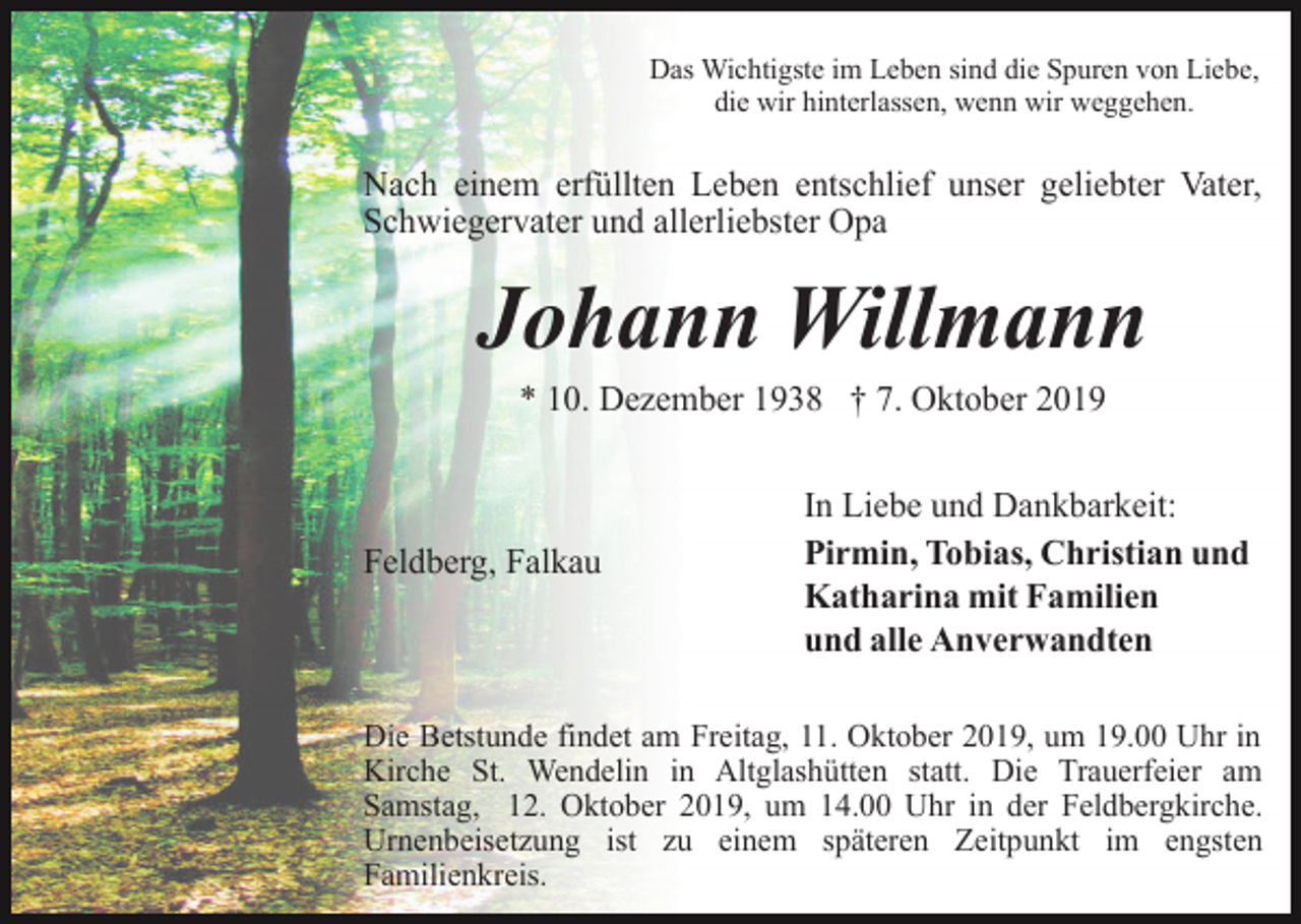 <p>Das Wichtigste im Leben sind die Spuren von Liebe,<br />die wir hinterlassen, wenn wir weggehen.</p><p>Nach einem erfüllten Leben entschlief unser geliebter Vater,<br />Schwiegervater und allerliebster Opa</p><p>Johann Willmann<br />* 10. Dezember 1938 † 7. Oktober 2019</p><p>Feldberg, Falkau</p><p>In Liebe und Dankbarkeit:<br />Pirmin, Tobias, Christian und<br />Katharina mit Familien<br />und alle Anverwandten</p><p>Die Betstunde findet am Freitag, 11. Oktober 2019, um 19.00 Uhr in<br />Kirche St. Wendelin in Altglashütten statt. Die Trauerfeier am<br />Samstag, 12. Oktober 2019, um 14.00 Uhr in der Feldbergkirche.<br />Urnenbeisetzung ist zu einem späteren Zeitpunkt im engsten<br />Familienkreis.</p>