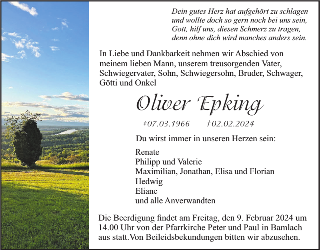 <p>Dein gutes Herz hat aufgehört zu schlagen<br />und wollte doch so gern noch bei uns sein,<br />Gott, hilf uns, diesen Schmerz zu tragen,<br />denn ohne dich wird manches anders sein.</p><p>In Liebe und Dankbarkeit nehmen wir Abschied von<br />meinem lieben Mann, unserem treusorgenden Vater,<br />Schwiegervater, Sohn, Schwiegersohn, Bruder, Schwager,<br />Götti und Onkel</p><p>Oliver Epking<br />*07.03.1966</p><p>† 02.02.2024</p><p>Du wirst immer in unseren Herzen sein:<br />Renate<br />Philipp und Valerie<br />Maximilian, Jonathan, Elisa und Florian<br />Hedwig<br />Eliane<br />und alle Anverwandten<br />Die Beerdigung ﬁndet am Freitag, den 9. Februar 2024 um<br />14.00 Uhr von der Pfarrkirche Peter und Paul in Bamlach<br />aus statt.Von Beileidsbekundungen bitten wir abzusehen.</p>