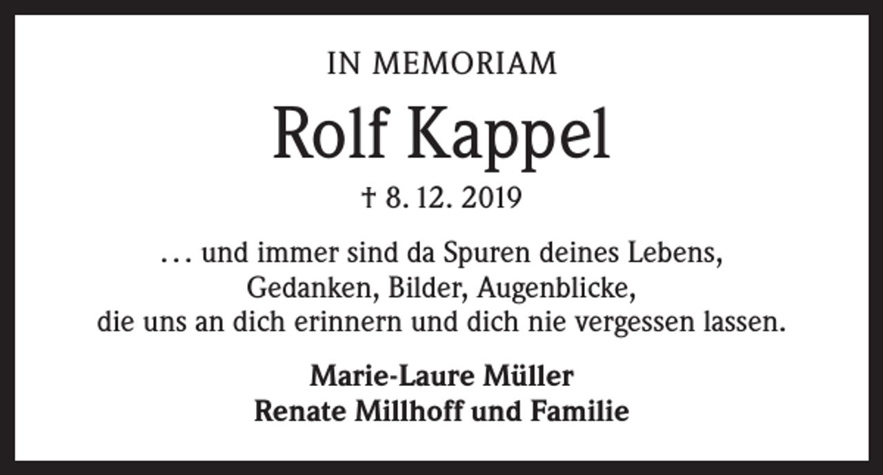 <p>IN MEMORIAM</p><p>Rolf Kappel<br />† 8. 12. 2019<br />. . . und immer sind da Spuren deines Lebens,<br />Gedanken, Bilder, Augenblicke,<br />die uns an dich erinnern und dich nie vergessen lassen.<br />Marie-Laure Müller<br />Renate Millhoff und Familie</p>