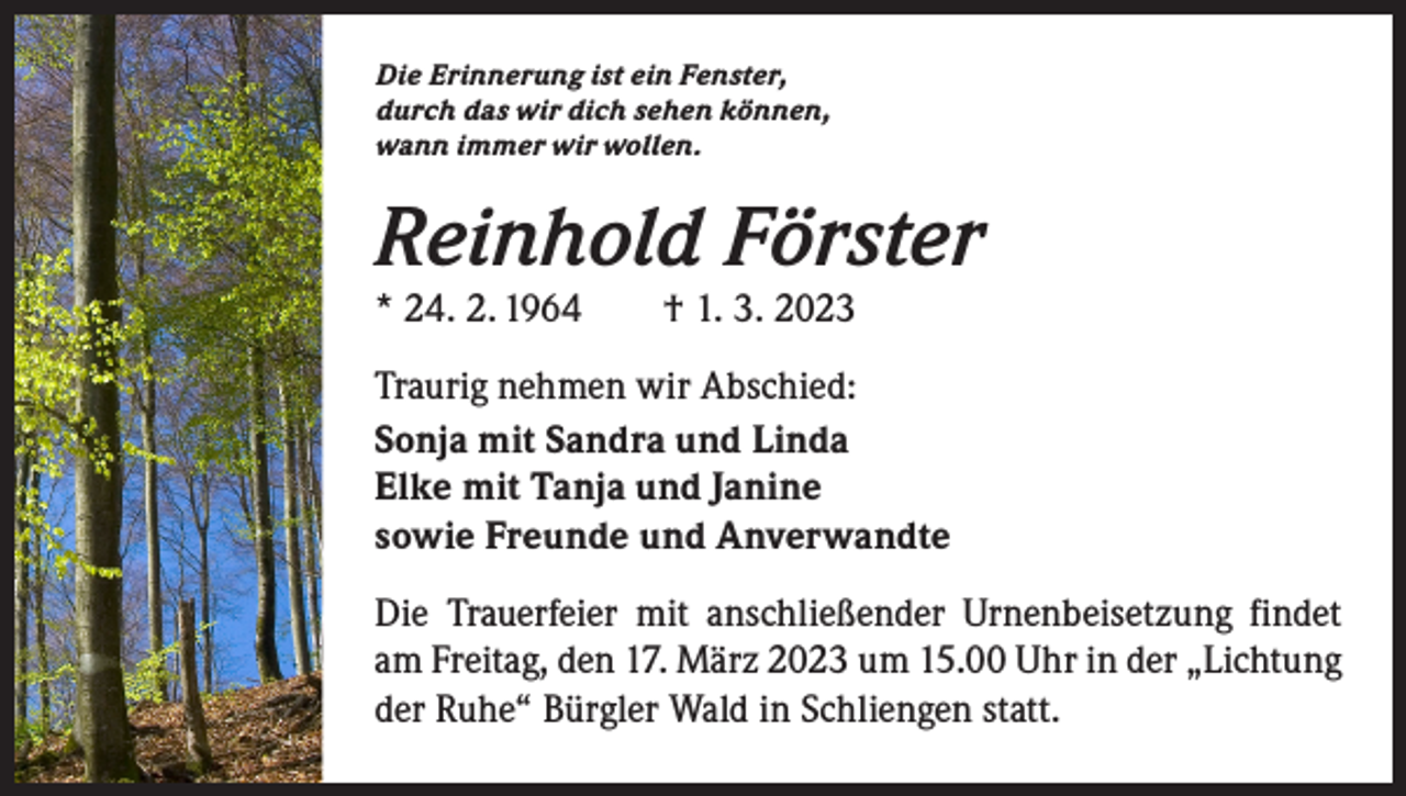 <p>Die Erinnerung ist ein Fenster,<br />durch das wir dich sehen können,<br />wann immer wir wollen.</p><p>Reinhold Förster<br />* 24. 2. 1964 † 1. 3. 2023</p><p>Traurig nehmen wir Abschied:<br />Sonja mit Sandra und Linda<br />Elke mit Tanja und Janine<br />sowie Freunde und Anverwandte<br />Die Trauerfeier mit anschließender Urnenbeisetzung findet<br />am Freitag, den 17. März 2023 um 15.00 Uhr in der „Lichtung<br />der Ruhe“ Bürgler Wald in Schliengen statt.</p>