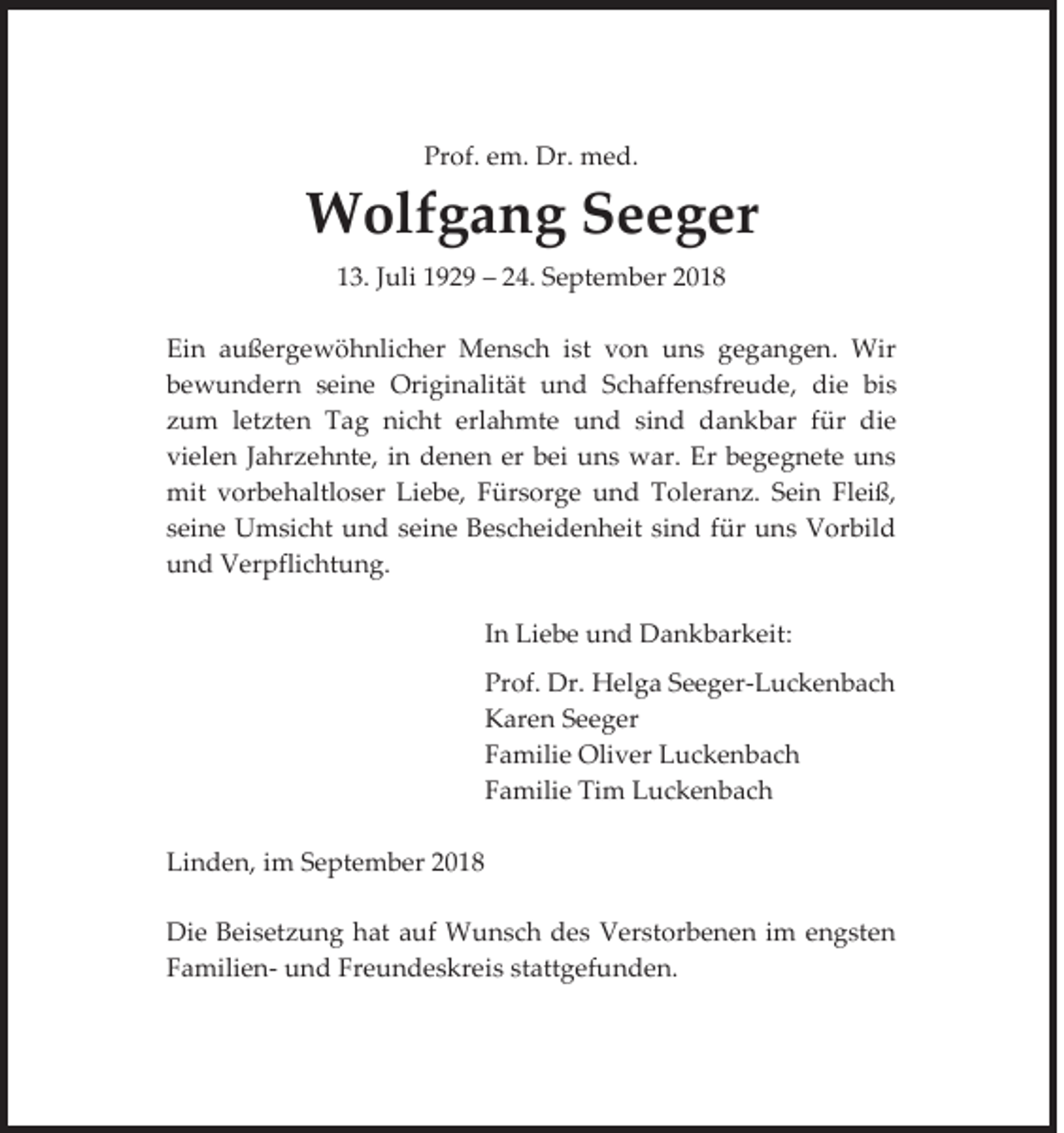 <p>Prof. em. Dr. med.</p><p>Wolfgang Seeger<br />13. Juli 1929 – 24. September 2018<br />Ein außergewöhnlicher Mensch ist von uns gegangen. Wir<br />bewundern seine Originalität und Schaffensfreude, die bis<br />zum letzten Tag nicht erlahmte und sind dankbar für die<br />vielen Jahrzehnte, in denen er bei uns war. Er begegnete uns<br />mit vorbehaltloser Liebe, Fürsorge und Toleranz. Sein Fleiß,<br />seine Umsicht und seine Bescheidenheit sind für uns Vorbild<br />und Verpflichtung.<br />In Liebe und Dankbarkeit:<br />Prof. Dr. Helga Seeger-Luckenbach<br />Karen Seeger<br />Familie Oliver Luckenbach<br />Familie Tim Luckenbach<br />Linden, im September 2018<br />Die Beisetzung hat auf Wunsch des Verstorbenen im engsten<br />Familien- und Freundeskreis stattgefunden.</p>