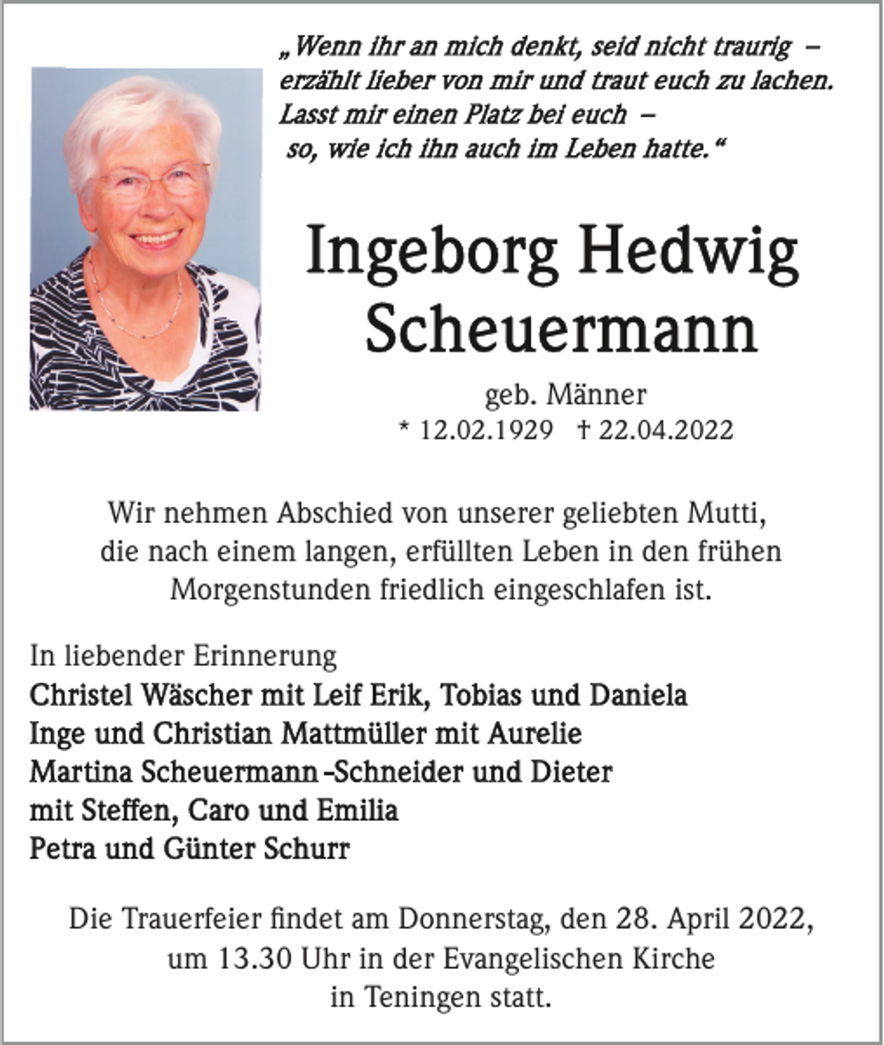 <p>geb. Männer<br />* 12.02.1929 † 22.04.2022</p><p>Wir nehmen Abschied von unserer geliebten Mutti,<br />die nach einem langen, erfüllten Leben in den frühen<br />Morgenstunden friedlich eingeschlafen ist.<br />In liebender Erinnerung</p><p>Die Trauerfeier ﬁndet am Donnerstag, den 28. April 2022,<br />um 13.30 Uhr in der Evangelischen Kirche<br />in Teningen statt.</p>