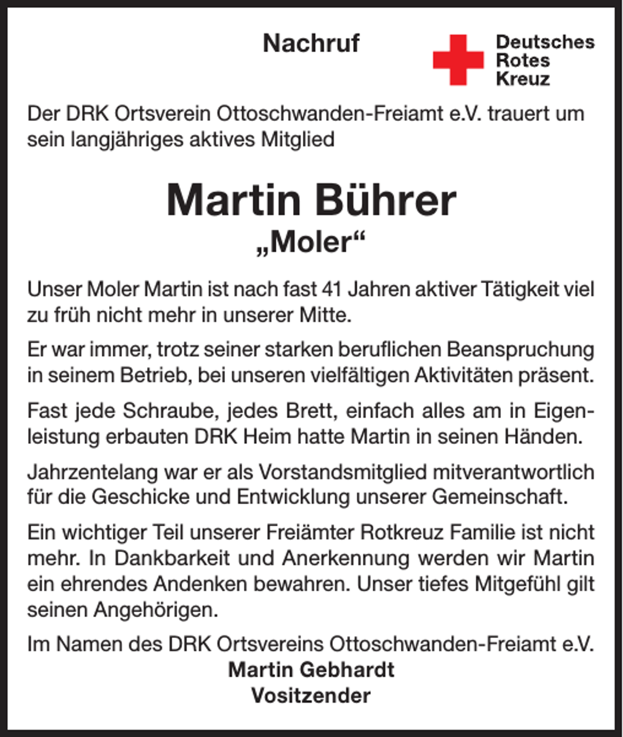 <p>Nachruf<br />Der DRK Ortsverein Ottoschwanden-Freiamt e.V. trauert um<br />sein langjähriges aktives Mitglied</p><p>Martin Bührer<br />„Moler“</p><p>Unser Moler Martin ist nach fast 41 Jahren aktiver Tätigkeit viel<br />zu früh nicht mehr in unserer Mitte.<br />Er war immer, trotz seiner starken beruflichen Beanspruchung<br />in seinem Betrieb, bei unseren vielfältigen Aktivitäten präsent.<br />Fast jede Schraube, jedes Brett, einfach alles am in Eigenleistung erbauten DRK Heim hatte Martin in seinen Händen.<br />Jahrzentelang war er als Vorstandsmitglied mitverantwortlich<br />für die Geschicke und Entwicklung unserer Gemeinschaft.<br />Ein wichtiger Teil unserer Freiämter Rotkreuz Familie ist nicht<br />mehr. In Dankbarkeit und Anerkennung werden wir Martin<br />ein ehrendes Andenken bewahren. Unser tiefes Mitgefühl gilt<br />seinen Angehörigen.<br />Im Namen des DRK Ortsvereins Ottoschwanden-Freiamt e.V.<br />Martin Gebhardt<br />Vositzender</p>