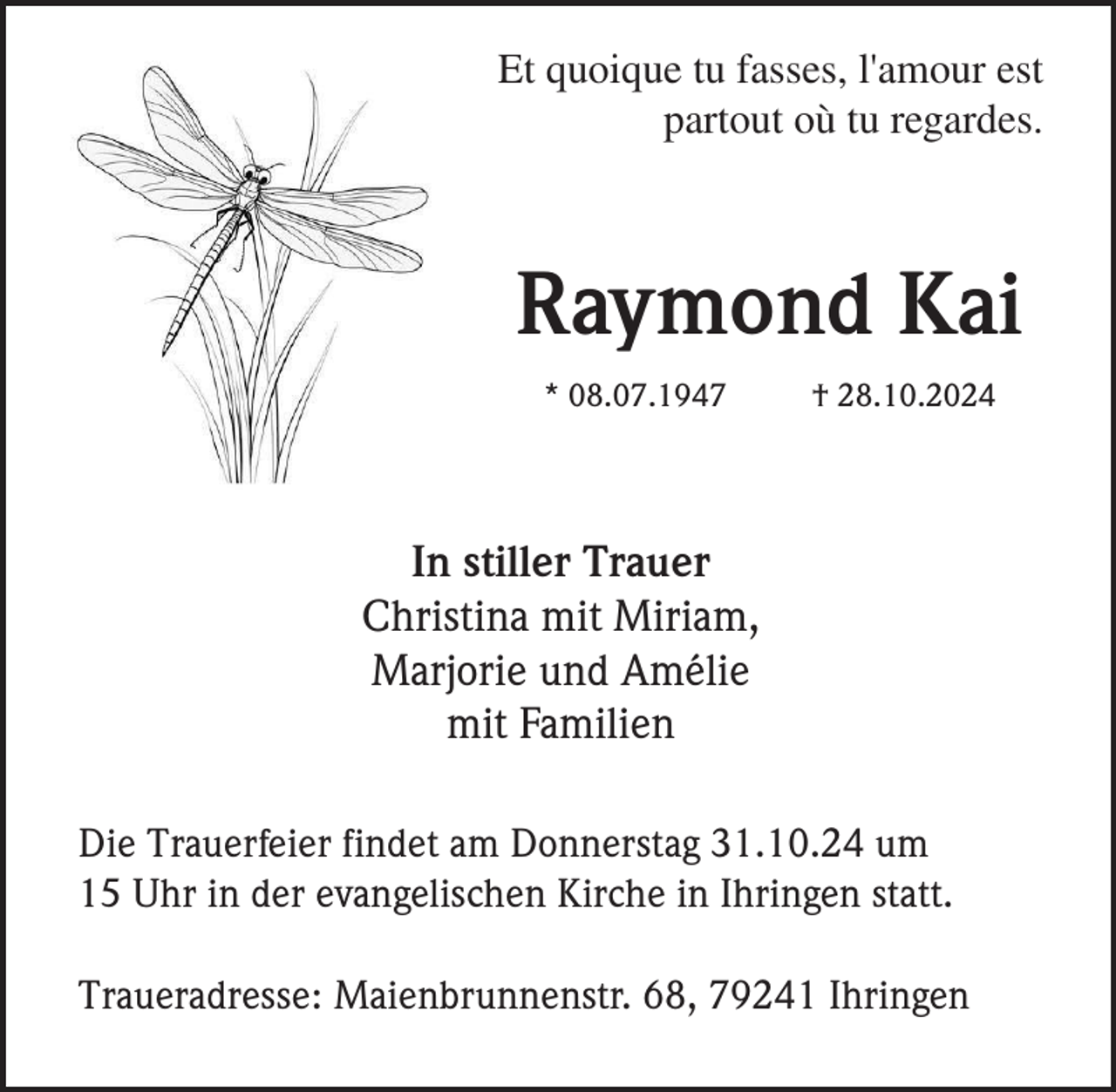 <p>Et quoique tu fasses, l'amour est<br />partout où tu regardes.</p><p>Raymond Kai<br />* 08.07.1947</p><p>† 28.10.2024</p><p>In stiller Trauer<br />Christina mit Miriam,<br />Marjorie und Amélie<br />mit Familien<br />Die Trauerfeier findet am Donnerstag 31.10.24 um<br />15 Uhr in der evangelischen Kirche in Ihringen statt.<br />Traueradresse: Maienbrunnenstr. 68, 79241 Ihringen</p>