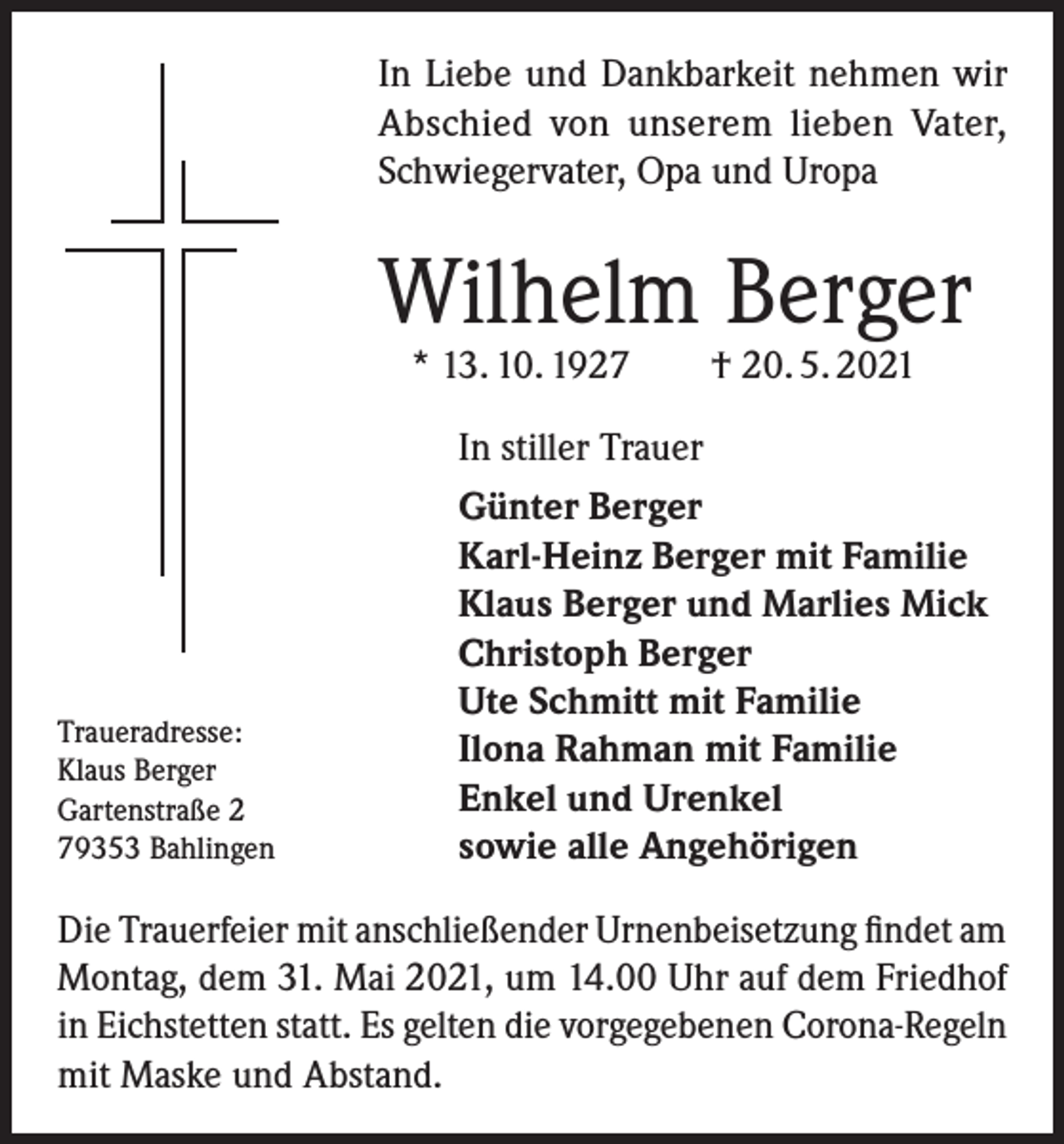 <p>In Liebe und Dankbarkeit nehmen wir<br />Abschied von unserem lieben Vater,<br />Schwiegervater, Opa und Uropa</p><p>Wilhelm Berger<br />* 13. 10. 1927 † 20. 5. 2021</p><p>Traueradresse:<br />Klaus Berger<br />Gartenstraße 2<br />79353 Bahlingen</p><p>In stiller Trauer<br />Günter Berger<br />Karl-Heinz Berger mit Familie<br />Klaus Berger und Marlies Mick<br />Christoph Berger<br />Ute Schmitt mit Familie<br />Ilona Rahman mit Familie<br />Enkel und Urenkel<br />sowie alle Angehörigen</p><p>Die Trauerfeier mit anschließender Urnenbeisetzung findet am<br />Montag, dem 31. Mai 2021, um 14.00 Uhr auf dem Friedhof<br />in Eichstetten statt. Es gelten die vorgegebenen Corona-Regeln<br />mit Maske und Abstand.</p>