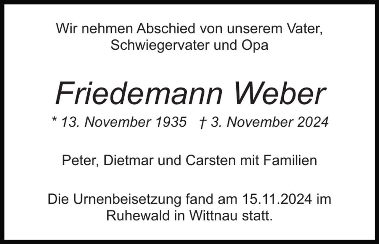 <p>Wir nehmen Abschied von unserem Vater,<br />Schwiegervater und Opa</p><p>Friedemann Weber<br />* 13. November 1935 † 3. November 2024<br />Peter, Dietmar und Carsten mit Familien<br />Die Urnenbeisetzung fand am 15.11.2024 im<br />Ruhewald in Wittnau statt.</p>