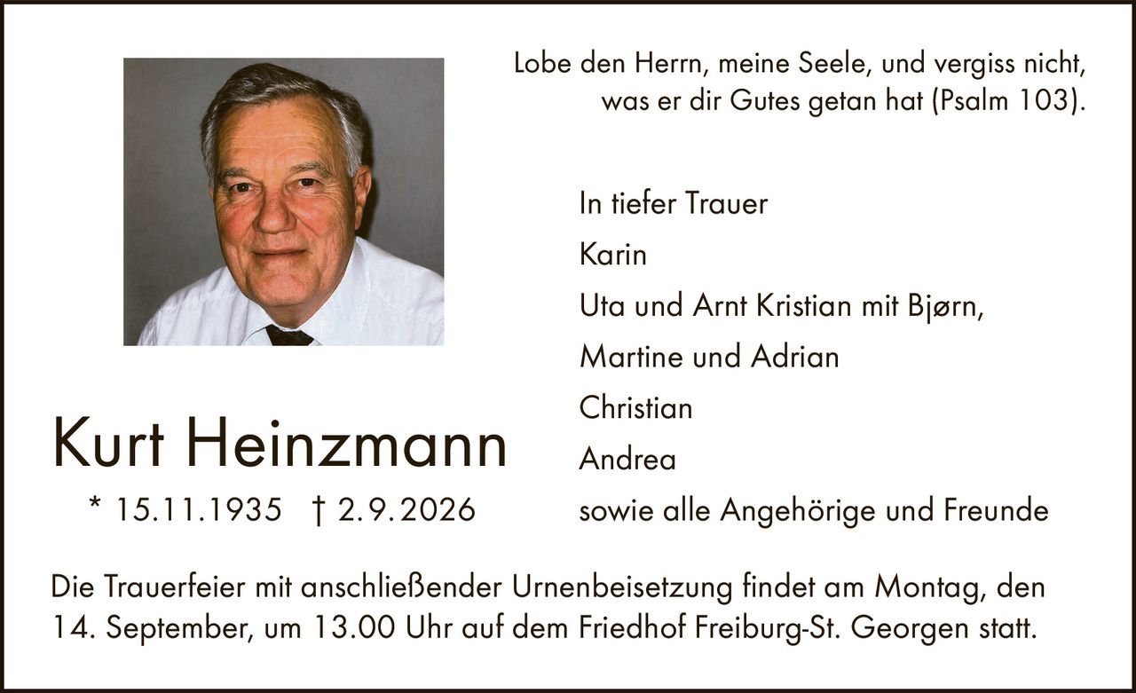 <p>Lobe den Herrn, meine Seele, und vergiss nicht, was er dir Gutes getan hat (Psalm 103).</p>

<p><strong>Kurt Heinzmann</strong><br>
* 15.11.1935 † 2.9.2026</p>

<p><strong>In tiefer Trauer</strong></p>

<p>Karin<br>
Uta und Arnt Kristian mit Bjørn,<br>
Martine und Adrian<br>
Christian<br>
Andrea<br>
sowie alle Angehörige und Freunde</p>

<p>Die Trauerfeier mit anschließender Urnenbeisetzung findet am Montag, den 14. September, um 13.00 Uhr auf dem Friedhof Freiburg-St. Georgen statt.</p>