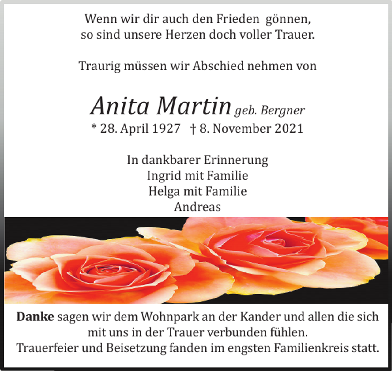 <p>Wenn wir dir auch den Frieden gö nnen,<br />so sind unsere Herzen doch voller Trauer.<br />Traurig mü ssen wir Abschied nehmen von</p><p>Anita Martin geb. Bergner<br />* 28. April 1927 † 8. November 2021<br />In dankbarer Erinnerung<br />Ingrid mit Familie<br />Helga mit Familie<br />Andreas</p><p>Danke sagen wir dem Wohnpark an der Kander und allen die sich<br />mit uns in der Trauer verbunden fü hlen.<br />Trauerfeier und Beisetzung fanden im engsten Familienkreis statt.</p>