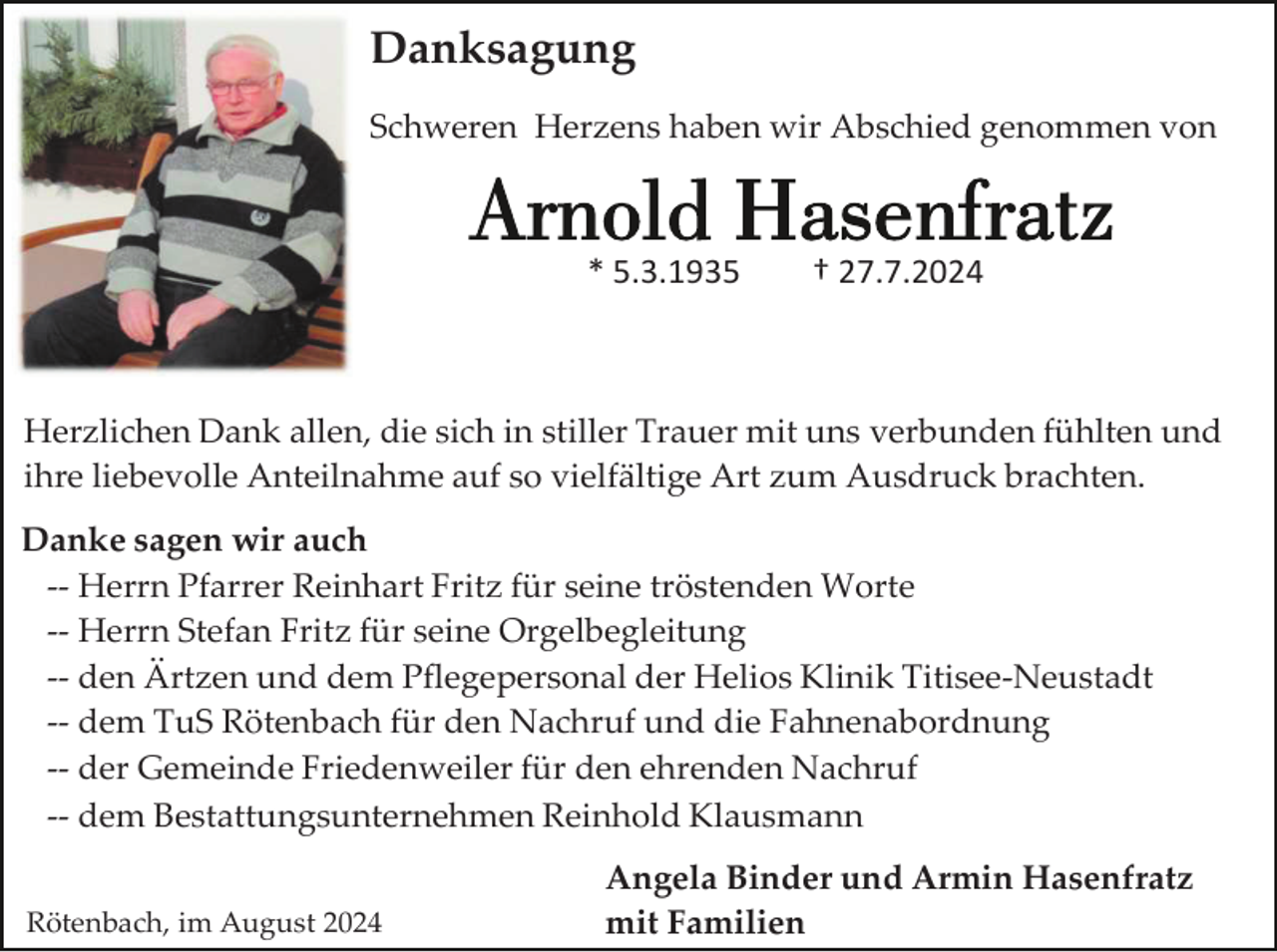 <p>Danksagung<br />Schweren Herzens haben wir Abschied genommen von</p><p>* 5.3.1935</p><p>† 27.7.2024</p><p>Herzlichen Dank allen, die sich in stiller Trauer mit uns verbunden fühlten und<br />ihre liebevolle Anteilnahme auf so vielfältige Art zum Ausdruck brachten.<br />Danke sagen wir auch<br />-- Herrn Pfarrer Reinhart Fritz für seine tröstenden Worte<br />-- Herrn Stefan Fritz für seine Orgelbegleitung<br />-- den Ärtzen und dem Pflegepersonal der Helios Klinik Titisee-Neustadt<br />-- dem TuS Rötenbach für den Nachruf und die Fahnenabordnung<br />-- der Gemeinde Friedenweiler für den ehrenden Nachruf<br />-- dem Bestattungsunternehmen Reinhold Klausmann<br />Rötenbach, im August 2024</p><p>Angela Binder und Armin Hasenfratz<br />mit Familien</p>