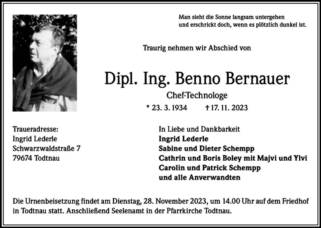 <p>Man sieht die Sonne langsam untergehen<br />und erschrickt doch, wenn es plötzlich dunkel ist.</p><p>Traurig nehmen wir Abschied von</p><p>Dipl. Ing. Benno Bernauer<br />Chef-Technologe<br />* 23. 3. 1934</p><p>† 17. 11. 2023</p><p>Traueradresse:<br />In Liebe und Dankbarkeit<br />Ingrid Lederle<br />Ingrid Lederle<br />Schwarzwaldstraße 7<br />Sabine und Dieter Schempp<br />79674 Todtnau Cathrin und Boris Boley mit Majvi und Ylvi<br />Carolin und Patrick Schempp<br />und alle Anverwandten<br />Die Urnenbeisetzung findet am Dienstag, 28. November 2023, um 14.00 Uhr auf dem Friedhof<br />in Todtnau statt. Anschließend Seelenamt in der Pfarrkirche Todtnau.</p>