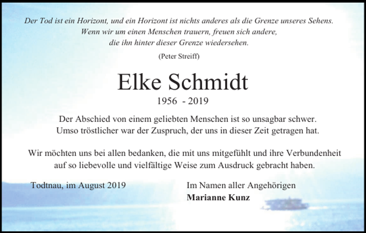 <p>Der Tod ist ein Horizont, und ein Horizont ist nichts anderes als die Grenze unseres Sehens.<br />Wenn wir um einen Menschen trauern, freuen sich andere,<br />die ihn hinter dieser Grenze wiedersehen.<br />(Peter Streiff)</p><p>Elke Schmidt<br />1956 - 2019<br />Der Abschied von einem geliebten Menschen ist so unsagbar schwer.<br />Umso tröstlicher war der Zuspruch, der uns in dieser Zeit getragen hat.<br />Wir möchten uns bei allen bedanken, die mit uns mitgefühlt und ihre Verbundenheit<br />auf so liebevolle und vielfältige Weise zum Ausdruck gebracht haben.<br />Todtnau, im August 2019</p><p>Im Namen aller Angehörigen<br />Marianne Kunz</p>