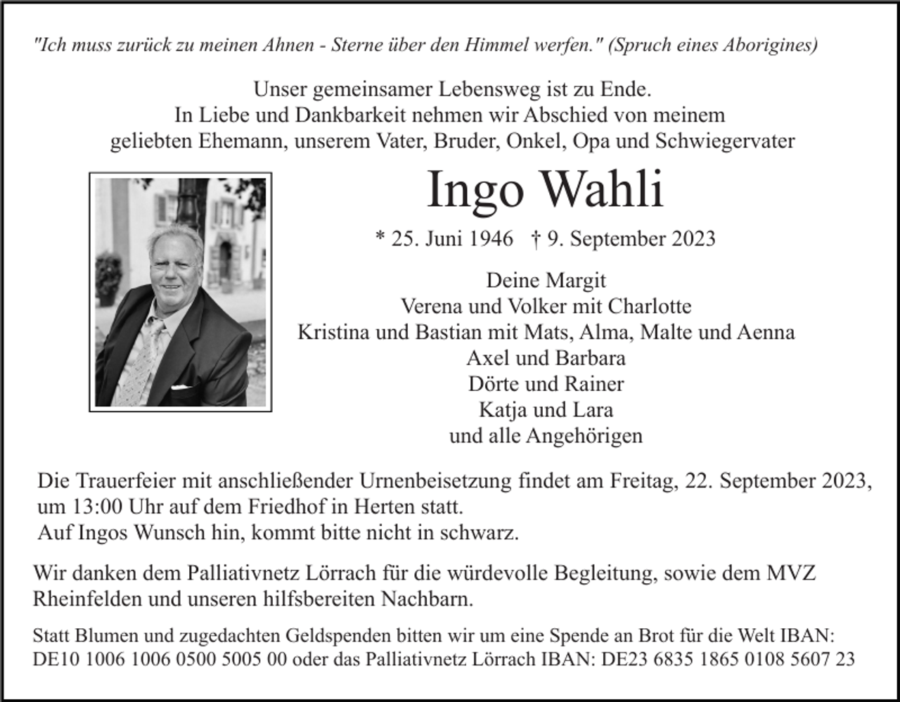 <p>"Ich muss zurück zu meinen Ahnen - Sterne über den Himmel werfen." (Spruch eines Aborigines)</p><p>Unser gemeinsamer Lebensweg ist zu Ende.<br />In Liebe und Dankbarkeit nehmen wir Abschied von meinem<br />geliebten Ehemann, unserem Vater, Bruder, Onkel, Opa und Schwiegervater</p><p>Ingo Wahli<br />* 25. Juni 1946 † 9. September 2023<br />Deine Margit<br />Verena und Volker mit Charlotte<br />Kristina und Bastian mit Mats, Alma, Malte und Aenna<br />Axel und Barbara<br />Dörte und Rainer<br />Katja und Lara<br />und alle Angehörigen<br />Die Trauerfeier mit anschließender Urnenbeisetzung findet am Freitag, 22. September 2023,<br />um 13:00 Uhr auf dem Friedhof in Herten statt.<br />Auf Ingos Wunsch hin, kommt bitte nicht in schwarz.<br />Wir danken dem Palliativnetz Lörrach für die würdevolle Begleitung, sowie dem MVZ<br />Rheinfelden und unseren hilfsbereiten Nachbarn.<br />Statt Blumen und zugedachten Geldspenden bitten wir um eine Spende an Brot für die Welt IBAN:<br />DE06 1006 05 00 oder das Palliativnetz Lörrach IBAN: DE23 6835 1865 0108 5607 23</p>