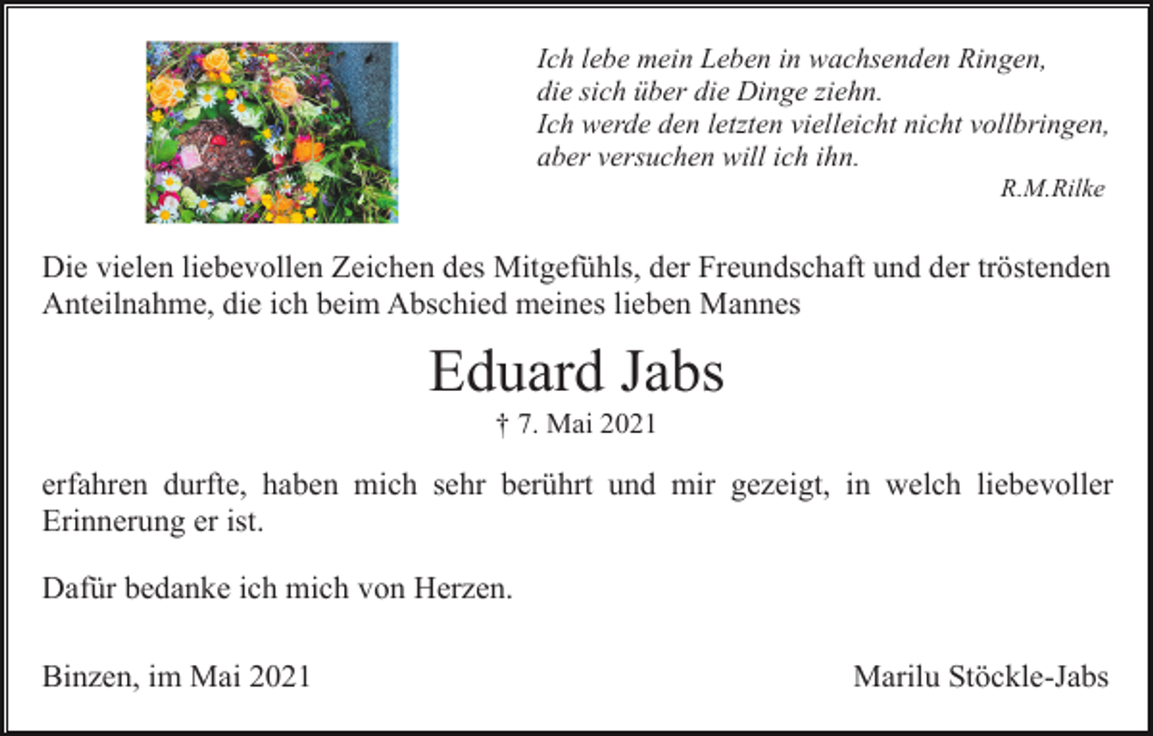 <p>Ich lebe mein Leben in wachsenden Ringen,<br />die sich über die Dinge ziehn.<br />Ich werde den letzten vielleicht nicht vollbringen,<br />aber versuchen will ich ihn.<br />R.M.Rilke</p><p>Die vielen liebevollen Zeichen des Mitgefühls, der Freundschaft und der tröstenden<br />Anteilnahme, die ich beim Abschied meines lieben Mannes</p><p>Eduard Jabs<br />† 7. Mai 2021</p><p>erfahren durfte, haben mich sehr berührt und mir gezeigt, in welch liebevoller<br />Erinnerung er ist.<br />Dafür bedanke ich mich von Herzen.<br />Binzen, im Mai 2021</p><p>Marilu Stöckle-Jabs</p>