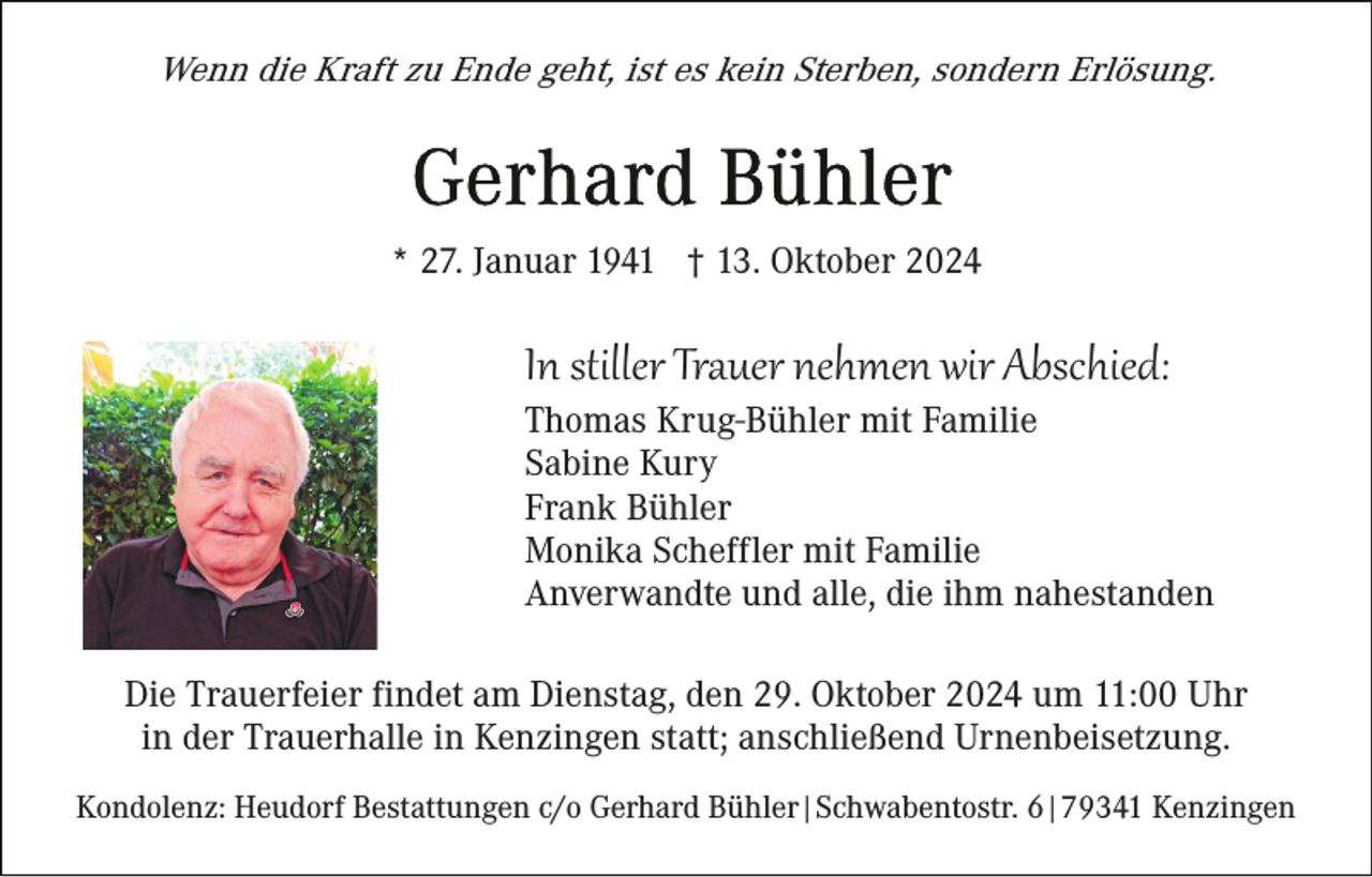 <p>Wenn die Kraft zu Ende geht, ist es kein Sterben, sondern Erlösung.</p><p>* 27. Januar 1941 † 13. Oktober 2024</p><p>In stiller Trauer nehmen wir Abschied:<br />Thomas Krug-Bühler mit Familie<br />Sabine Kury<br />Frank Bühler<br />Monika Scheffler mit Familie<br />Anverwandte und alle, die ihm nahestanden<br />Die Trauerfeier findet am Dienstag, den 29. Oktober 2024 um 11:00 Uhr<br />in der Trauerhalle in Kenzingen statt; anschließend Urnenbeisetzung.<br />Kondolenz: Heudorf Bestattungen c/o Gerhard Bühler|Schwabentostr. 6|79341 Kenzingen</p>
