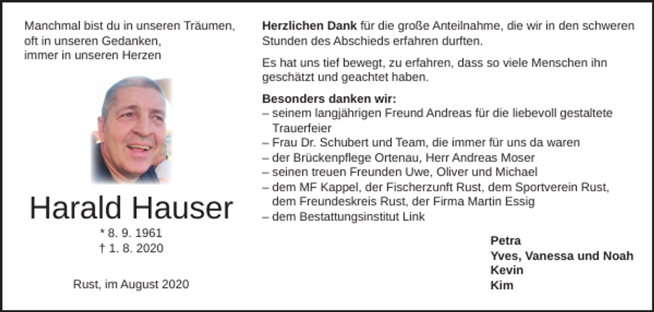 <p>Manchmal bist du in unseren Träumen,<br />oft in unseren Gedanken,<br />immer in unseren Herzen</p><p>Harald Hauser<br />* 8. 9. 1961<br />† 1. 8. 2020</p><p>Rust, im August 2020</p><p>Herzlichen Dank für die große Anteilnahme, die wir in den schweren<br />Stunden des Abschieds erfahren durften.<br />Es hat uns tief bewegt, zu erfahren, dass so viele Menschen ihn<br />geschätzt und geachtet haben.<br />Besonders danken wir:<br />– seinem langjährigen Freund Andreas für die liebevoll gestaltete<br />Trauerfeier<br />– Frau Dr. Schubert und Team, die immer für uns da waren<br />– der Brückenpflege Ortenau, Herr Andreas Moser<br />– seinen treuen Freunden Uwe, Oliver und Michael<br />– dem MF Kappel, der Fischerzunft Rust, dem Sportverein Rust,<br />dem Freundeskreis Rust, der Firma Martin Essig<br />– dem Bestattungsinstitut Link<br />Petra<br />Yves, Vanessa und Noah<br />Kevin<br />Kim</p>