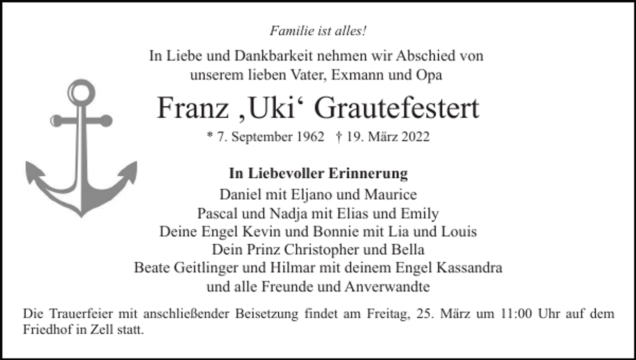 <p>Familie ist alles!</p><p>In Liebe und Dankbarkeit nehmen wir Abschied von<br />unserem lieben Vater, Exmann und Opa</p><p>Franz ‚Uki‘ Grautefestert<br />* 7. September 1962 † 19. März 2022</p><p>In Liebevoller Erinnerung<br />Daniel mit Eljano und Maurice<br />Pascal und Nadja mit Elias und Emily<br />Deine Engel Kevin und Bonnie mit Lia und Louis<br />Dein Prinz Christopher und Bella<br />Beate Geitlinger und Hilmar mit deinem Engel Kassandra<br />und alle Freunde und Anverwandte<br />Die Trauerfeier mit anschließender Beisetzung findet am Freitag, 25. März um 11:00 Uhr auf dem<br />Friedhof in Zell statt.</p>