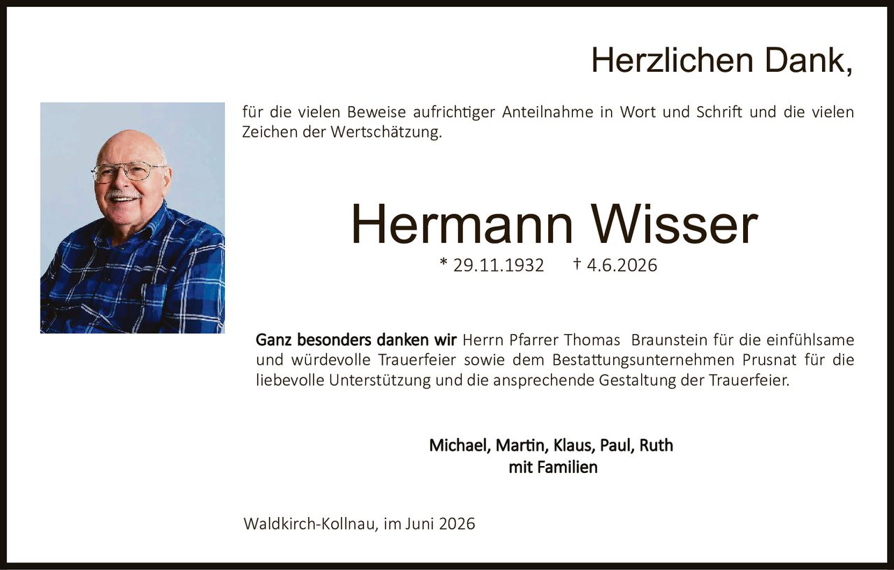 <p><strong>Herzlichen Dank,</strong></p><p>für die vielen Beweise aufrichtiger Anteilnahme in Wort und Schrift und die vielen Zeichen der Wertschätzung.</p><p>Ganz besonders danken wir <strong>Herrn Pfarrer Thomas Braunstein</strong> für die einfühlsame und würdevolle Trauerfeier sowie dem <strong>Bestattungsunternehmen Prusnat</strong> für die liebevolle Unterstützung und die ansprechende Gestaltung der Trauerfeier.</p><p><strong>Michael, Martin, Klaus, Paul, Ruth</strong><br/>mit Familien</p><p>Waldkirch-Kollnau, im Juni 2026</p>