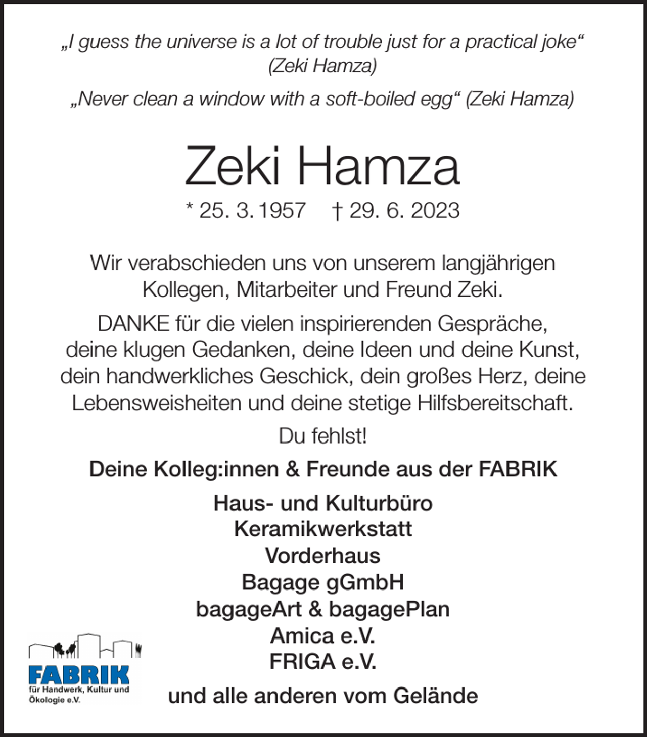 <p>„I guess the universe is a lot of trouble just for a practical joke“<br />(Zeki Hamza)<br />„Never clean a window with a soft-boiled egg“ (Zeki Hamza)</p><p>Zeki Hamza<br />* 25. 3. 1957</p><p>† 29. 6. 2023</p><p>Wir verabschieden uns von unserem langjährigen<br />Kollegen, Mitarbeiter und Freund Zeki.<br />DANKE für die vielen inspirierenden Gespräche,<br />deine klugen Gedanken, deine Ideen und deine Kunst,<br />dein handwerkliches Geschick, dein großes Herz, deine<br />Lebensweisheiten und deine stetige Hilfsbereitschaft.<br />Du fehlst!<br />Deine Kolleg:innen &amp; Freunde aus der FABRIK<br />Haus- und Kulturbüro<br />Keramikwerkstatt<br />Vorderhaus<br />Bagage gGmbH<br />bagageArt &amp; bagagePlan<br />Amica e.V.<br />FRIGA e.V.<br />und alle anderen vom Gelände</p>
