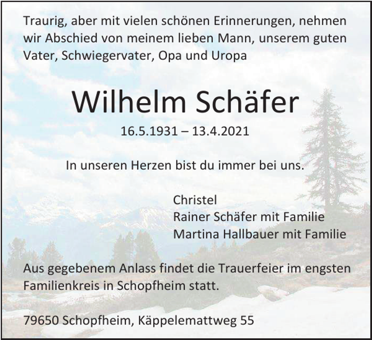 <p>Traurig, aber mit vielen schönen Erinnerungen, nehmen<br />wir Abschied von meinem lieben Mann, unserem guten<br />Vater, Schwiegervater, Opa und Uropa</p><p>Wilhelm Schäfer<br />16.5.1931 – 13.4.2021<br />In unseren Herzen bist du immer bei uns.<br />Christel<br />Rainer Schäfer mit Familie<br />Martina Hallbauer mit Familie<br />Aus gegebenem Anlass findet die Trauerfeier im engsten<br />Familienkreis in Schopfheim statt.<br />79650 Schopfheim, Käppelemattweg 55</p>
