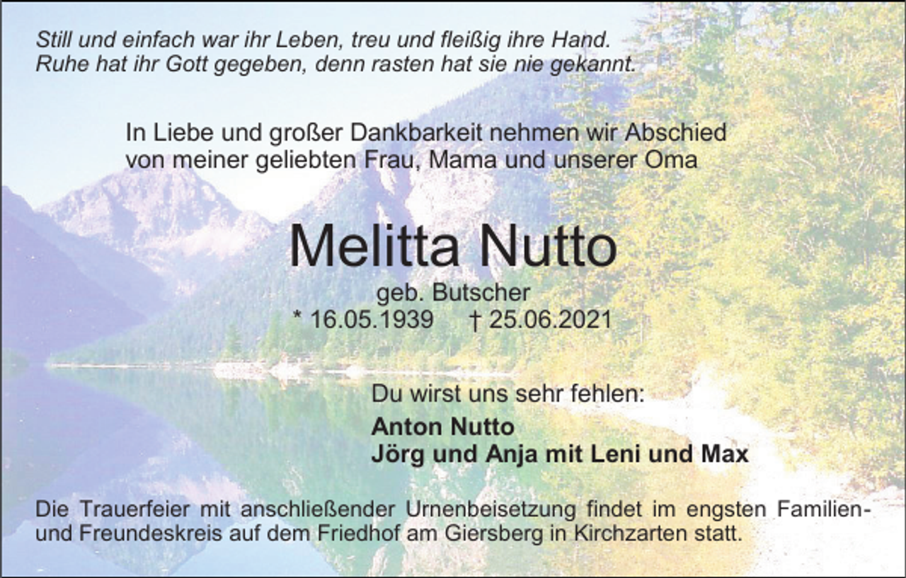 <p>Still und einfach war ihr Leben, treu und fleißig ihre Hand.<br />Ruhe hat ihr Gott gegeben, denn rasten hat sie nie gekannt.</p><p>In Liebe und großer Dankbarkeit nehmen wir Abschied<br />von meiner geliebten Frau, Mama und unserer Oma</p><p>Melitta Nutto<br />geb. Butscher<br />* 16.05.1939 † 25.06.2021</p><p>Du wirst uns sehr fehlen:<br />Anton Nutto<br />Jörg und Anja mit Leni und Max<br />Die Trauerfeier mit anschließender Urnenbeisetzung findet im engsten Familienund Freundeskreis auf dem Friedhof am Giersberg in Kirchzarten statt.</p>