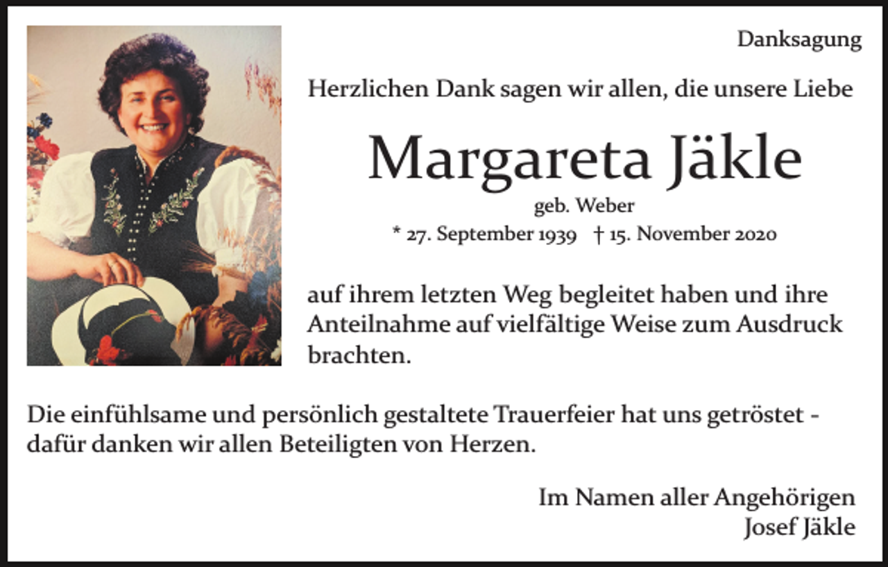 <p>Danksagung</p><p>Herzlichen Dank sagen wir allen, die unsere Liebe</p><p>Margareta Jäkle<br />geb. Weber<br />* 27. September 1939 † 15. November 2020</p><p>auf ihrem letzten Weg begleitet haben und ihre<br />Anteilnahme auf vielfältige Weise zum Ausdruck<br />brachten.<br />Die einfühlsame und persönlich gestaltete Trauerfeier hat uns getröstet ­<br />dafür danken wir allen Beteiligten von Herzen.<br />Im Namen aller Angehörigen<br />Josef Jäkle</p>