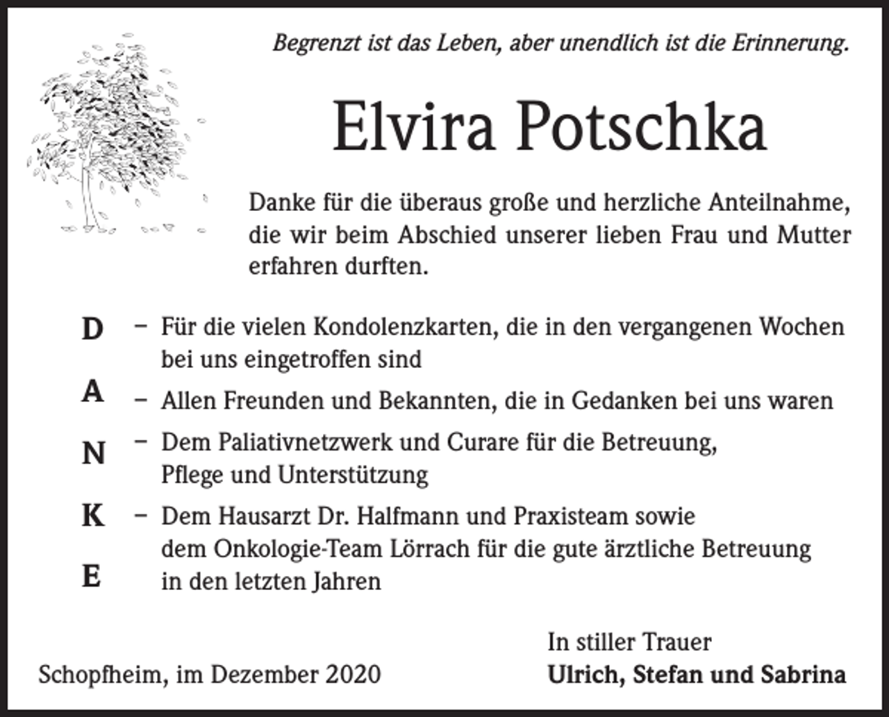<p>Begrenzt ist das Leben, aber unendlich ist die Erinnerung.</p><p>Elvira Potschka<br />Danke für die überaus große und herzliche Anteilnahme,<br />die wir beim Abschied unserer lieben Frau und Mutter<br />erfahren durften.</p><p>D<br />A</p><p>– Für die vielen Kondolenzkarten, die in den vergangenen Wochen<br />bei uns eingetroffen sind<br />– Allen Freunden und Bekannten, die in Gedanken bei uns waren</p><p>N</p><p>– Dem Paliativnetzwerk und Curare für die Betreuung,<br />Pflege und Unterstützung</p><p>K</p><p>– Dem Hausarzt Dr. Halfmann und Praxisteam sowie<br />dem Onkologie-Team Lörrach für die gute ärztliche Betreuung<br />in den letzten Jahren</p><p>E</p><p>Schopfheim, im Dezember 2020</p><p>In stiller Trauer<br />Ulrich, Stefan und Sabrina</p>