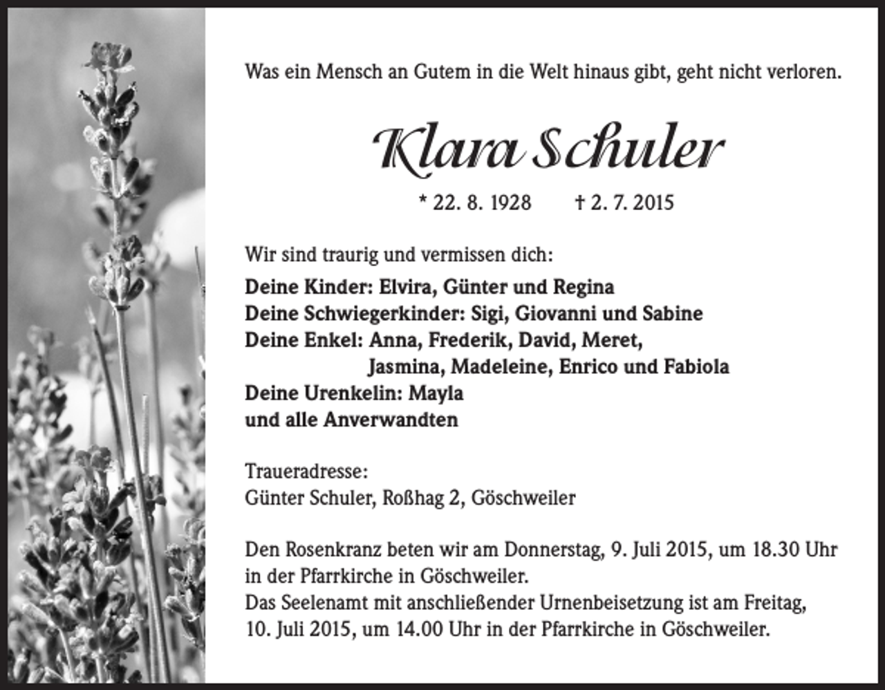<p>Was ein Mensch an Gutem in die Welt hinaus gibt, geht nicht verloren.</p><p>Klara Schuler<br />* 22. 8. 1928 † 2. 7. 2015<br />Wir sind traurig und vermissen dich:<br />Deine Kinder: Elvira, Günter und Regina<br />Deine Schwiegerkinder: Sigi, Giovanni und Sabine<br />Deine Enkel: A<br />nna, Frederik, David, Meret,<br />Jasmina, Madeleine, Enrico und Fabiola<br />Deine Urenkelin: Mayla<br />und alle Anverwandten<br />Traueradresse:<br />Günter Schuler, Roßhag 2, Göschweiler<br />Den Rosenkranz beten wir am Donnerstag, 9. Juli 2015, um 18.30 Uhr<br />in der Pfarrkirche in Göschweiler.<br />Das Seelenamt mit anschließender Urnenbeisetzung ist am Freitag,<br />10. Juli 2015, um 14.00 Uhr in der Pfarrkirche in Göschweiler.</p>
