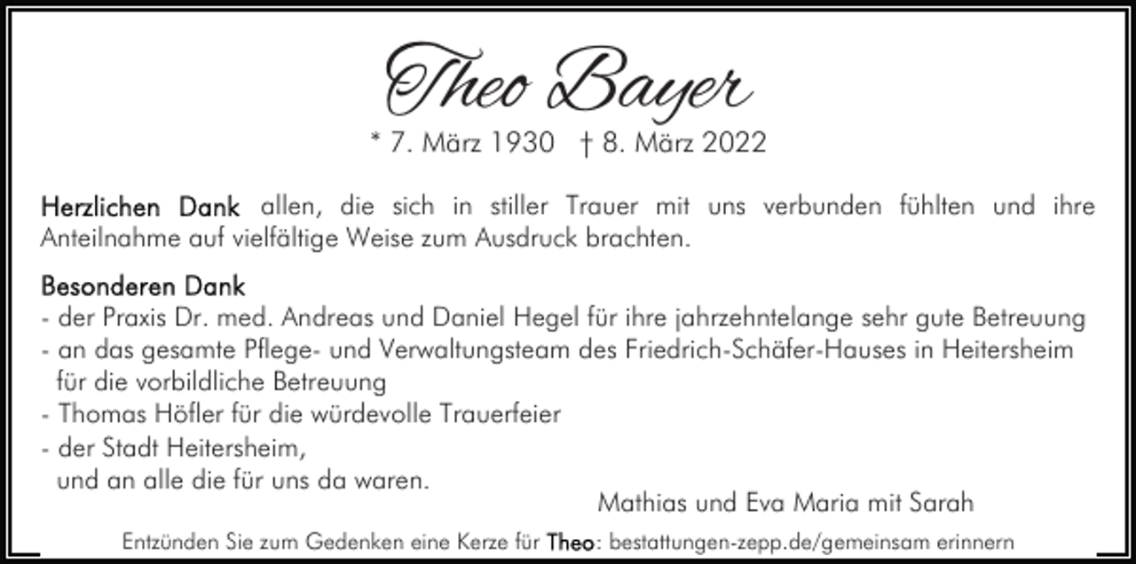 <p>Theo Bayer</p><p>* 7. März 1930 † 8. März 2022<br />allen, die sich in stiller Trauer mit uns verbunden fühlten und ihre<br />Anteilnahme auf vielfältige Weise zum Ausdruck brachten.<br />- der Praxis Dr. med. Andreas und Daniel Hegel für ihre jahrzehntelange sehr gute Betreuung<br />- an das gesamte Pflege- und Verwaltungsteam des Friedrich-Schäfer-Hauses in Heitersheim<br />für die vorbildliche Betreuung<br />- Thomas Höfler für die würdevolle Trauerfeier<br />- der Stadt Heitersheim,<br />und an alle die für uns da waren.<br />Mathias und Eva Maria mit Sarah<br />Entzünden Sie zum Gedenken eine Kerze für</p><p>: bestattungen-zepp.de/gemeinsam erinnern</p>