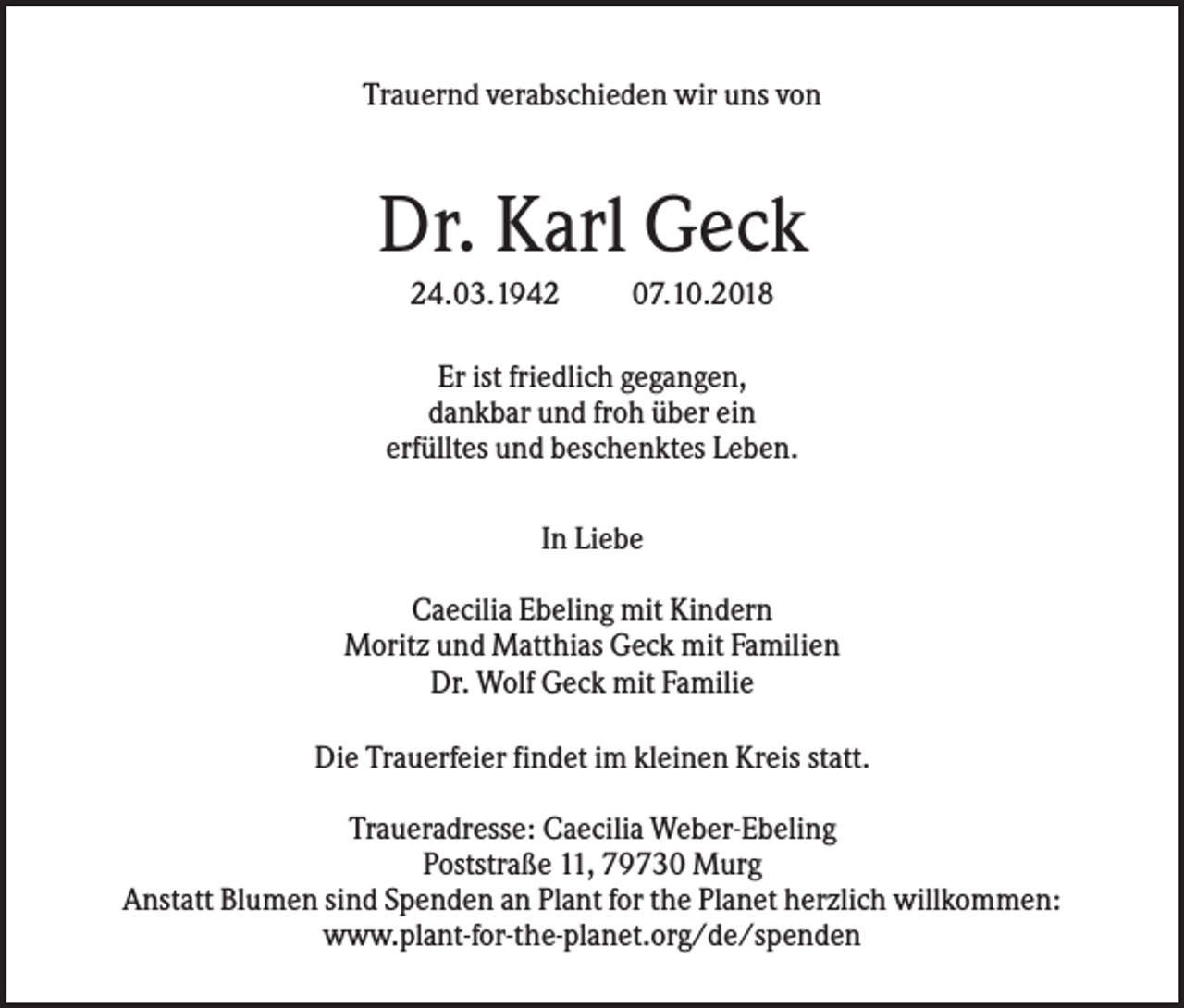 <p>Trauernd verabschieden wir uns von</p><p>Dr. Karl Geck<br />24.03.1942</p><p>07.10.2018</p><p>Er ist friedlich gegangen,<br />dankbar und froh über ein<br />erfülltes und beschenktes Leben.<br />In Liebe<br />Caecilia Ebeling mit Kindern<br />Moritz und Matthias Geck mit Familien<br />Dr. Wolf Geck mit Familie<br />Die Trauerfeier findet im kleinen Kreis statt.<br />Traueradresse: Caecilia Weber-Ebeling<br />Poststraße 11, 79730 Murg<br />Anstatt Blumen sind Spenden an Plant for the Planet herzlich willkommen:<br />www.plant-for-the-planet.org/de/spenden</p>
