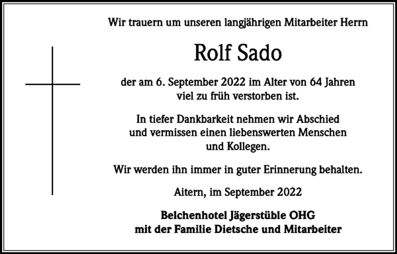 <p>Wir trauern um unseren langjährigen Mitarbeiter Herrn</p><p>Rolf Sado<br />der am 6. September 2022 im Alter von 64 Jahren<br />viel zu früh verstorben ist.<br />In tiefer Dankbarkeit nehmen wir Abschied<br />und vermissen einen liebenswerten Menschen<br />und Kollegen.<br />Wir werden ihn immer in guter Erinnerung behalten.<br />Aitern, im September 2022<br />Belchenhotel Jägerstüble OHG<br />mit der Familie Dietsche und Mitarbeiter</p>