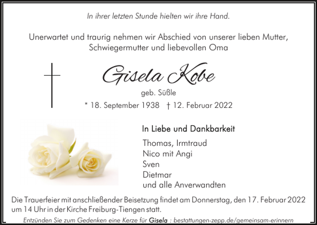 <p>In ihrer letzten Stunde hielten wir ihre Hand.</p><p>Unerwartet und traurig nehmen wir Abschied von unserer lieben Mutter,<br />Schwiegermutter und liebevollen Oma</p><p>Gisela Kobe<br />geb. Süßle</p><p>* 18. September 1938 † 12. Februar 2022</p><p>Thomas, Irmtraud<br />Nico mit Angi<br />Sven<br />Dietmar<br />und alle Anverwandten<br />Die Trauerfeier mit anschließender Beisetzung findet am Donnerstag, den 17. Februar 2022<br />um 14 Uhr in der Kirche Freiburg-Tiengen statt.<br />Entzünden Sie zum Gedenken eine Kerze für</p><p>: bestattungen-zepp.de/gemeinsam-erinnern</p>