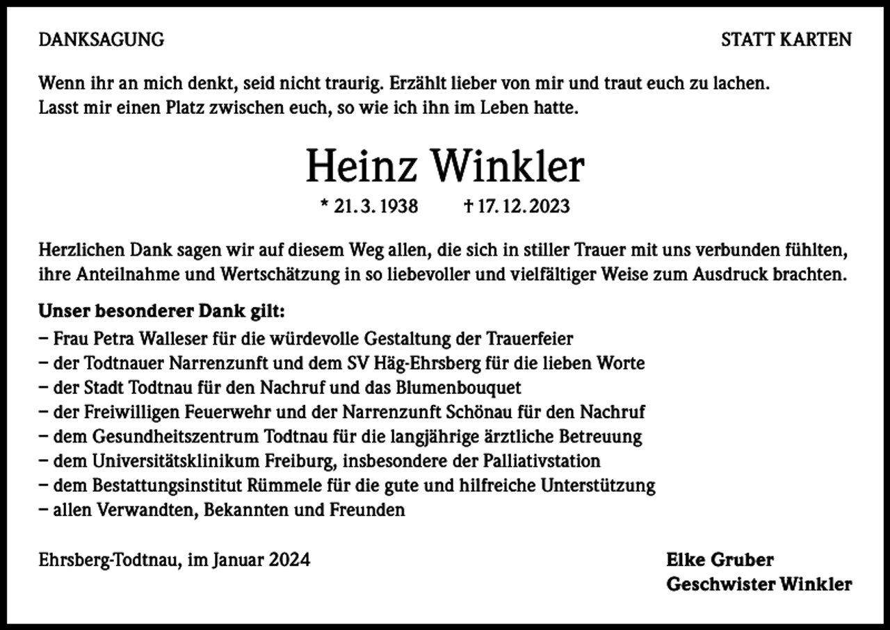 <p>DANKSAGUNG</p><p>STATT KARTEN</p><p>Wenn ihr an mich denkt, seid nicht traurig. Erzählt lieber von mir und traut euch zu lachen.<br />Lasst mir einen Platz zwischen euch, so wie ich ihn im Leben hatte.</p><p>Heinz Winkler<br />* 21. 3. 1938</p><p>† 17. 12. 2023</p><p>Herzlichen Dank sagen wir auf diesem Weg allen, die sich in stiller Trauer mit uns verbunden fühlten,<br />ihre Anteilnahme und Wertschätzung in so liebevoller und vielfältiger Weise zum Ausdruck brachten.<br />Unser besonderer Dank gilt:<br />– Frau Petra Walleser für die würdevolle Gestaltung der Trauerfeier<br />– der Todtnauer Narrenzunft und dem SV Häg-Ehrsberg für die lieben Worte<br />– der Stadt Todtnau für den Nachruf und das Blumenbouquet<br />– der Freiwilligen Feuerwehr und der Narrenzunft Schönau für den Nachruf<br />– dem Gesundheitszentrum Todtnau für die langjährige ärztliche Betreuung<br />– dem Universitätsklinikum Freiburg, insbesondere der Palliativstation<br />– dem Bestattungsinstitut Rümmele für die gute und hilfreiche Unterstützung<br />– allen Verwandten, Bekannten und Freunden<br />Ehrsberg-Todtnau, im Januar 2024 Elke Gruber<br />Geschwister Winkler</p>