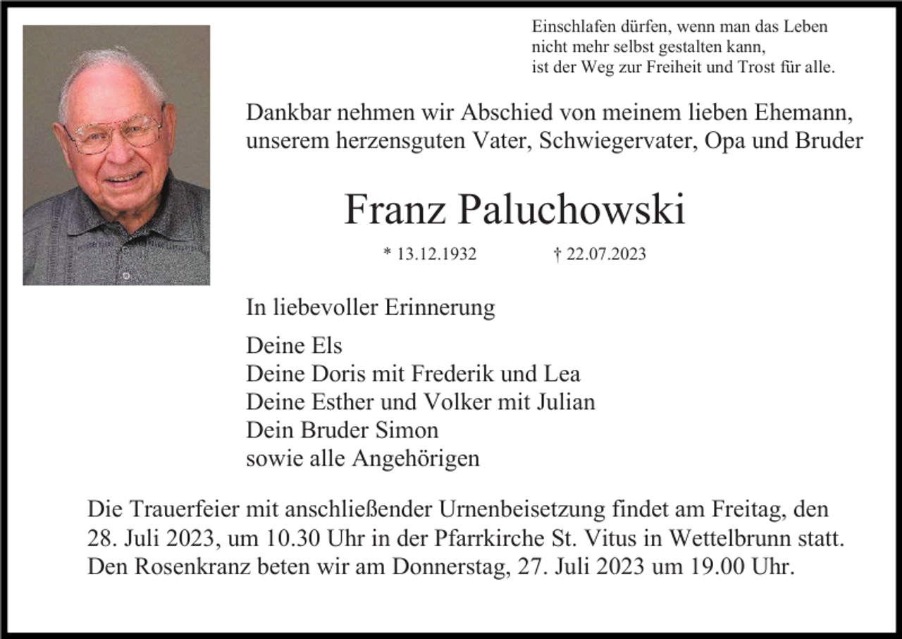 <p>Einschlafen dürfen, wenn man das Leben<br />nicht mehr selbst gestalten kann,<br />ist der Weg zur Freiheit und Trost für alle.</p><p>Dankbar nehmen wir Abschied von meinem lieben Ehemann,<br />unserem herzensguten Vater, Schwiegervater, Opa und Bruder</p><p>Franz Paluchowski<br />* 13.12.1932</p><p>† 22.07.2023</p><p>In liebevoller Erinnerung<br />Deine Els<br />Deine Doris mit Frederik und Lea<br />Deine Esther und Volker mit Julian<br />Dein Bruder Simon<br />sowie alle Angehörigen<br />Die Trauerfeier mit anschließender Urnenbeisetzung findet am Freitag, den<br />28. Juli 2023, um 10.30 Uhr in der Pfarrkirche St. Vitus in Wettelbrunn statt.<br />Den Rosenkranz beten wir am Donnerstag, 27. Juli 2023 um 19.00 Uhr.</p>