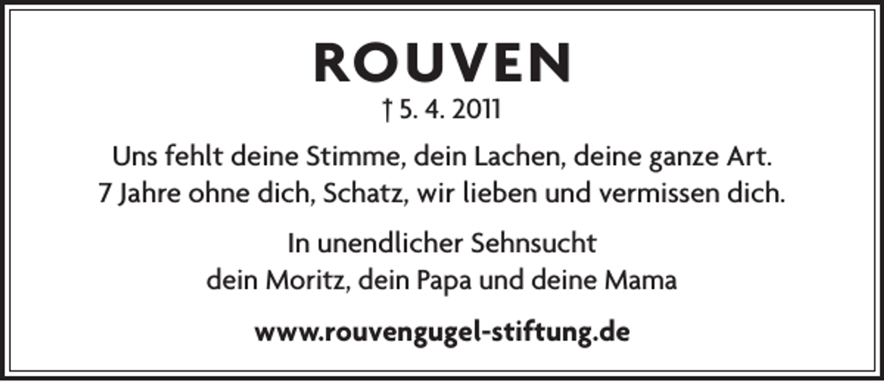 <p>ROUVEN<br />† 5. 4. 2011</p><p>Uns fehlt deine Stimme, dein Lachen, deine ganze Art.<br />7 Jahre ohne dich, Schatz, wir lieben und vermissen dich.<br />In unendlicher Sehnsucht<br />dein Moritz, dein Papa und deine Mama<br />www.rouvengugel-stiftung.de</p>