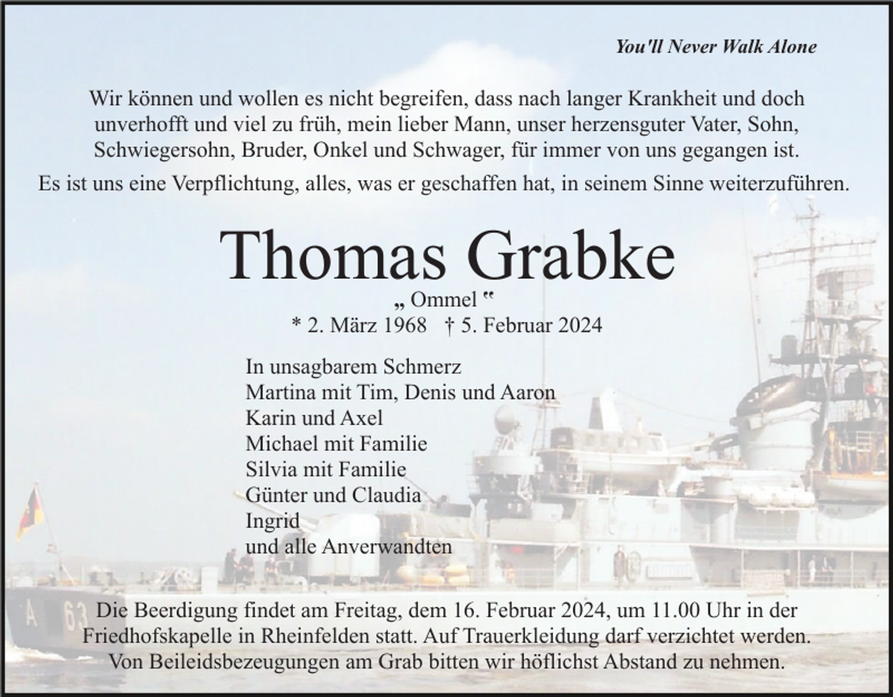 <p>You'll Never Walk Alone</p><p>Wir können und wollen es nicht begreifen, dass nach langer Krankheit und doch<br />unverhofft und viel zu früh, mein lieber Mann, unser herzensguter Vater, Sohn,<br />Schwiegersohn, Bruder, Onkel und Schwager, für immer von uns gegangen ist.<br />Es ist uns eine Verpflichtung, alles, was er geschaffen hat, in seinem Sinne weiterzuführen.</p><p>Thomas Grabke<br />„ Ommel ‟<br />* 2. März 1968 † 5. Februar 2024</p><p>In unsagbarem Schmerz<br />Martina mit Tim, Denis und Aaron<br />Karin und Axel<br />Michael mit Familie<br />Silvia mit Familie<br />Günter und Claudia<br />Ingrid<br />und alle Anverwandten<br />Die Beerdigung findet am Freitag, dem 16. Februar 2024, um 11.00 Uhr in der<br />Friedhofskapelle in Rheinfelden statt. Auf Trauerkleidung darf verzichtet werden.<br />Von Beileidsbezeugungen am Grab bitten wir höflichst Abstand zu nehmen.</p>