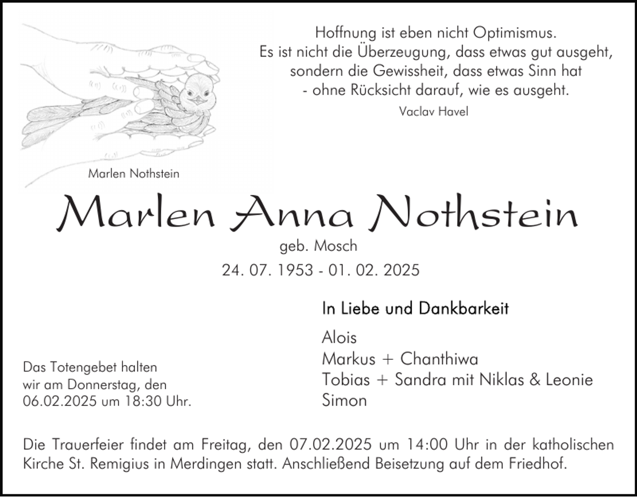 <p>Hoffnung ist eben nicht Optimismus.<br />Es ist nicht die Überzeugung, dass etwas gut ausgeht,<br />sondern die Gewissheit, dass etwas Sinn hat<br />- ohne Rücksicht darauf, wie es ausgeht.<br />Vaclav Havel</p><p>Marlen Nothstein</p><p>Marlen Anna Nothstein<br />geb. Mosch</p><p>24. 07. 1953 - 01. 02. 2025</p><p>Das Totengebet halten<br />wir am Donnerstag, den<br />06.02.2025 um 18:30 Uhr.</p><p>Alois<br />Markus + Chanthiwa<br />Tobias + Sandra mit Niklas &amp; Leonie<br />Simon</p><p>Die Trauerfeier findet am Freitag, den 07.02.2025 um 14:00 Uhr in der katholischen<br />Kirche St. Remigius in Merdingen statt. Anschließend Beisetzung auf dem Friedhof.</p>