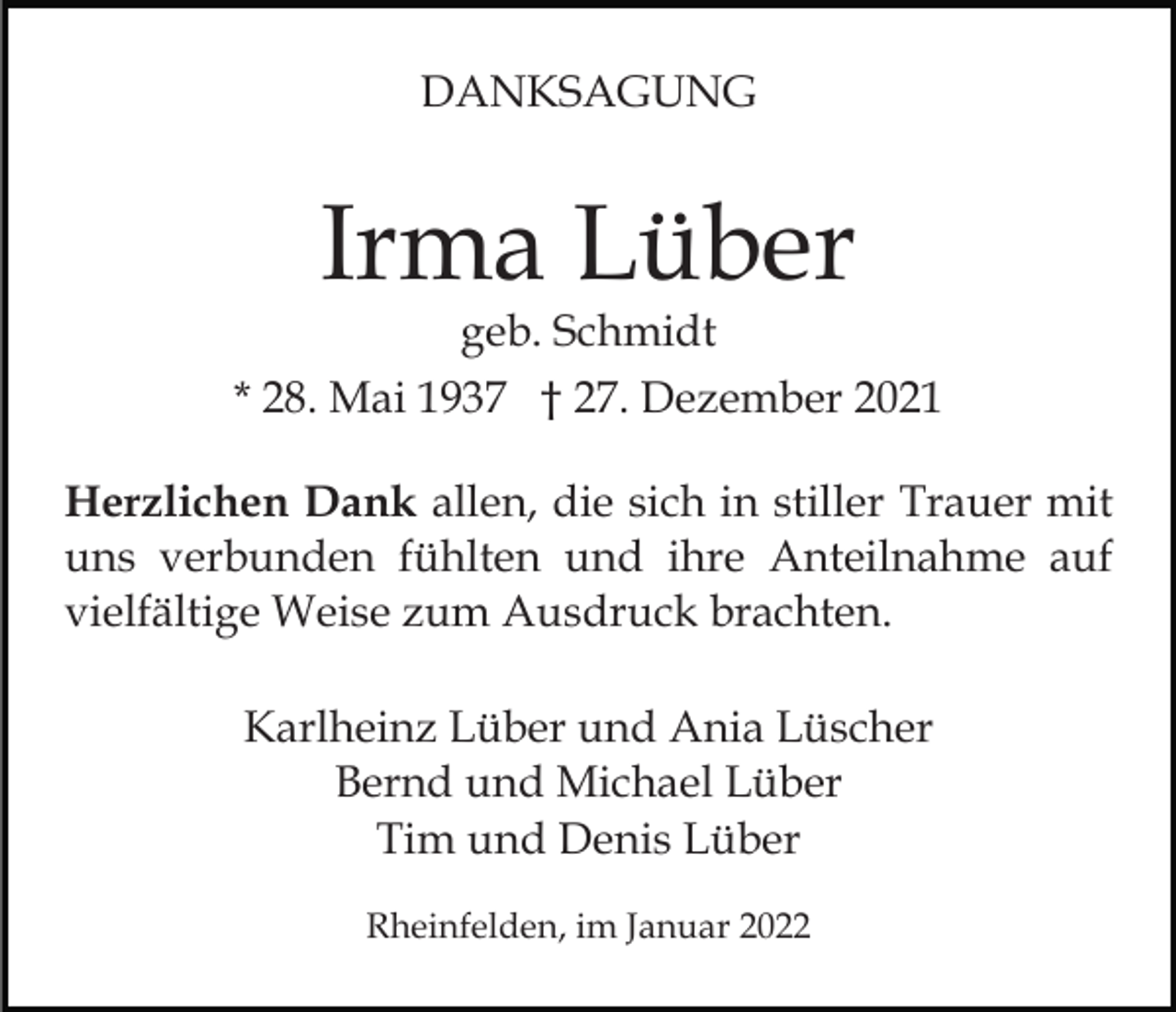 <p>DANKSAGUNG</p><p>Irma Lüber</p><p>geb. Schmidt<br />* 28. Mai 1937 † 27. Dezember 2021<br />Herzlichen Dank allen, die sich in stiller Trauer mit<br />uns verbunden fühlten und ihre Anteilnahme auf<br />vielfältige Weise zum Ausdruck brachten.<br />Karlheinz Lüber und Ania Lüscher<br />Bernd und Michael Lüber<br />Tim und Denis Lüber<br />Rheinfelden, im Januar 2022</p>