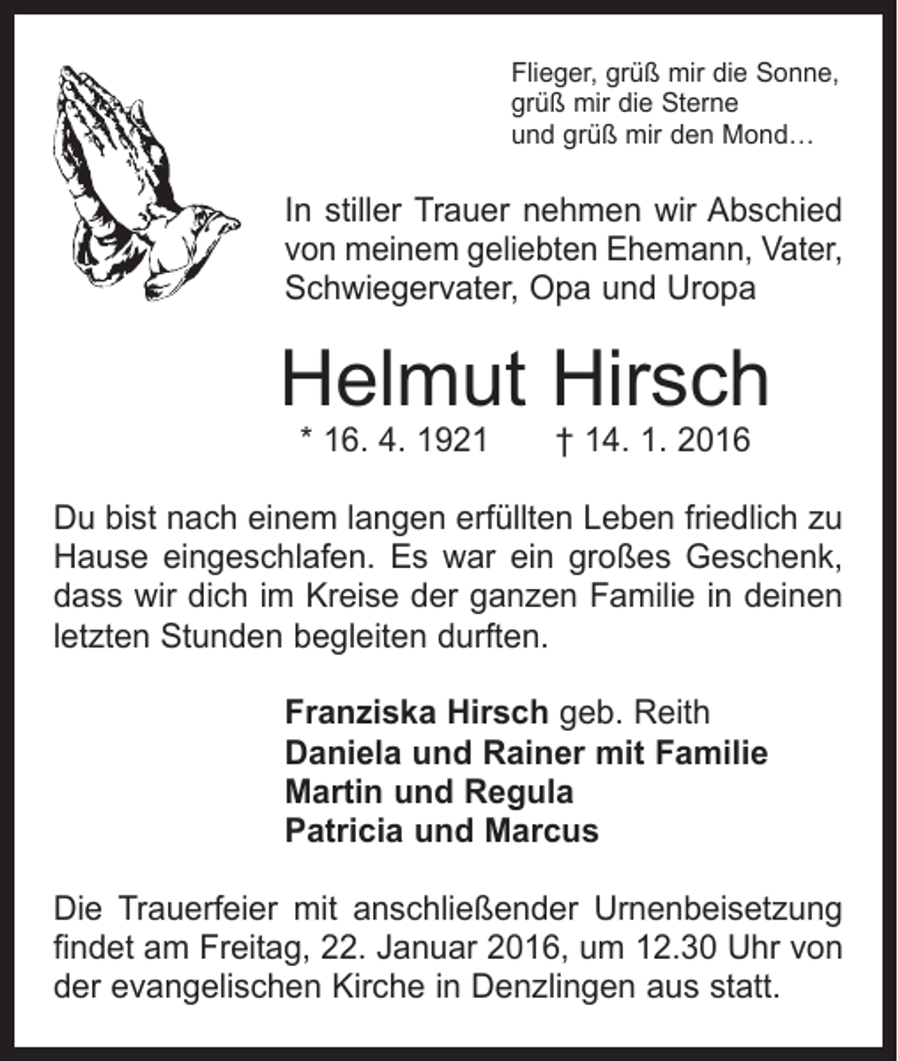 <p>Flieger, grüß mir die Sonne,<br />grüß mir die Sterne<br />und grüß mir den Mond…</p><p>In stiller Trauer nehmen wir Abschied<br />von meinem geliebten Ehemann, Vater,<br />Schwieger­vater, Opa und Uropa</p><p>Helmut Hirsch<br />* 16. 4. 1921 † 14. 1. 2016</p><p>Du bist nach einem langen erfüllten Leben friedlich zu<br />Hause eingeschlafen. Es war ein großes Geschenk,<br />dass wir dich im Kreise der ganzen Familie in deinen<br />letzten Stunden begleiten durften.<br />Franziska Hirsch geb. Reith<br />Daniela und Rainer mit Familie<br />Martin und Regula<br />Patricia und Marcus<br />Die Trauerfeier mit anschließender Urnenbeisetzung<br />­findet am Freitag, 22. Januar 2016, um 12.30 Uhr von<br />der evangelischen Kirche in Denzlingen aus statt.</p>