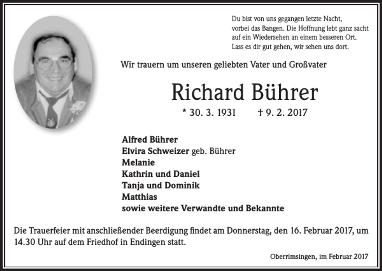 <p>Du bist von uns gegangen letzte Nacht,<br />vorbei das Bangen. Die Hoffnung lebt ganz sacht<br />auf ein Wiedersehen an einem besseren Ort.<br />Lass es dir gut gehen, wir sehen uns dort.</p><p>Wir trauern um unseren geliebten Vater und Großvater</p><p>Richard Bührer<br />* 30. 3. 1931 † 9. 2. 2017<br />Alfred Bührer<br />Elvira Schweizer geb. Bührer<br />Melanie<br />Kathrin und Daniel<br />Tanja und Dominik<br />Matthias<br />sowie weitere Verwandte und Bekannte<br />Die Trauerfeier mit anschließender Beerdigung findet am Donnerstag, den 16. Februar 2017, um<br />14.30 Uhr auf dem Friedhof in Endingen statt.</p><p>Oberrimsingen, im Februar 2017</p>