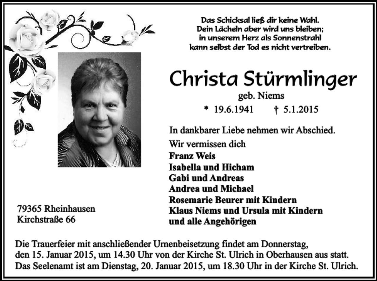 <p>Das Schicksal ließ dir keine Wahl.<br />Dein Lächeln aber wird uns bleiben;<br />in unserem Herz als Sonnenstrahl<br />kann selbst der Tod es nicht vertreiben.</p><p>Christa Stürmlinger<br />geb. Niems<br />* 19.6.1941<br />† 5.1.2015</p><p>79365 Rheinhausen<br />Kirchstraße 66</p><p>In dankbarer Liebe nehmen wir Abschied.<br />Wir vermissen dich<br />Franz Weis<br />Isabella und Hicham<br />Gabi und Andreas<br />Andrea und Michael<br />Rosemarie Beurer mit Kindern<br />Klaus Niems und Ursula mit Kindern<br />und alle Angehörigen</p><p>Die Trauerfeier mit anschließender Urnenbeisetzung findet am Donnerstag,<br />den 15. Januar 2015, um 14.30 Uhr von der Kirche St. Ulrich in Oberhausen aus statt.<br />Das Seelenamt ist am Dienstag, 20. Januar 2015, um 18.30 Uhr in der Kirche St. Ulrich.</p>