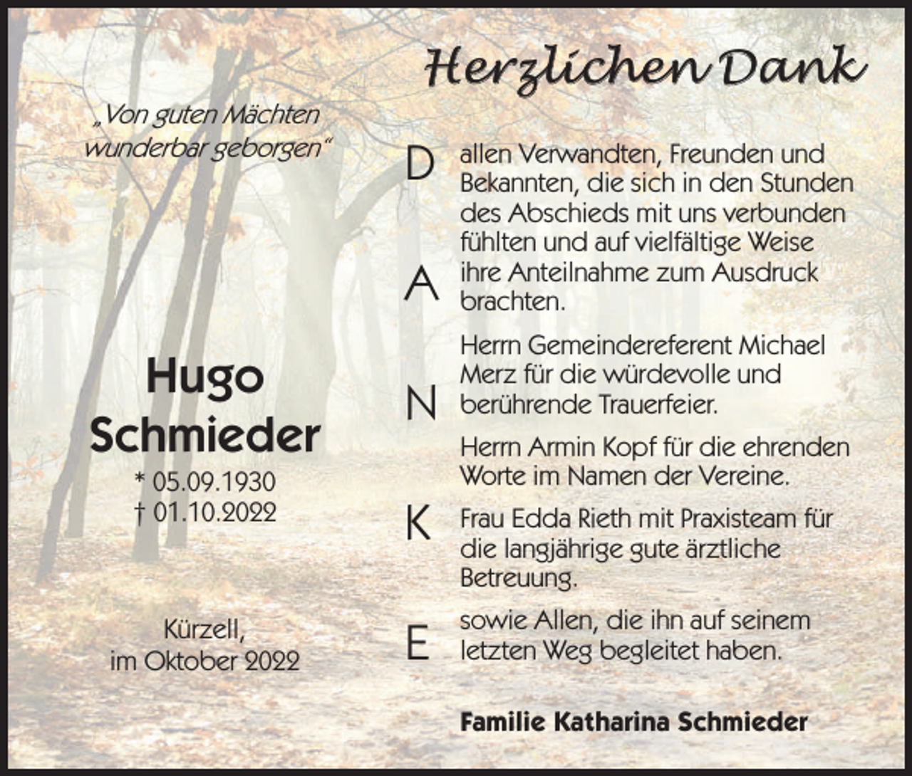<p>„Von guten Mächten<br />wunderbar geborgen“</p><p>Hugo<br />Schmieder<br />* 05.09.1930<br />† 01.10.2022</p><p>Kürzell,<br />im Oktober 2022</p><p>Herzlichen Dank</p><p>D<br />A</p><p>allen Verwandten, Freunden und<br />Bekannten, die sich in den Stunden<br />des Abschieds mit uns verbunden<br />fühlten und auf vielfältige Weise<br />ihre Anteilnahme zum Ausdruck<br />brachten.</p><p>N</p><p>Herrn Gemeindereferent Michael<br />Merz für die würdevolle und<br />berührende Trauerfeier.<br />Herrn Armin Kopf für die ehrenden<br />Worte im Namen der Vereine.</p><p>K</p><p>Frau Edda Rieth mit Praxisteam für<br />die langjährige gute ärztliche<br />Betreuung.</p><p>E</p><p>sowie Allen, die ihn auf seinem<br />letzten Weg begleitet haben.<br />Familie Katharina Schmieder</p>