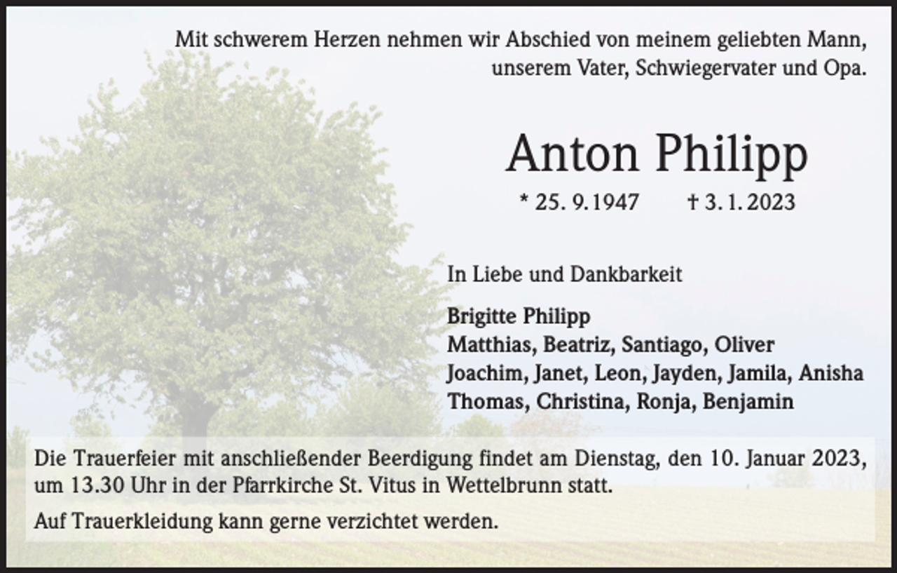 <p>Mit schwerem Herzen nehmen wir Abschied von meinem geliebten Mann,<br />unserem Vater, Schwiegervater und Opa.</p><p>Anton Philipp<br />* 25. 9. 1947 † 3. 1. 2023<br />In Liebe und Dankbarkeit<br />Brigitte Philipp<br />Matthias, Beatriz, Santiago, Oliver<br />Joachim, Janet, Leon, Jayden, Jamila, Anisha<br />Thomas, Christina, Ronja, Benjamin<br />Die Trauerfeier mit anschließender Beerdigung findet am Dienstag, den 10. Januar 2023,<br />um 13.30 Uhr in der Pfarrkirche St. Vitus in Wettelbrunn statt.<br />Auf Trauerkleidung kann gerne verzichtet werden.</p>
