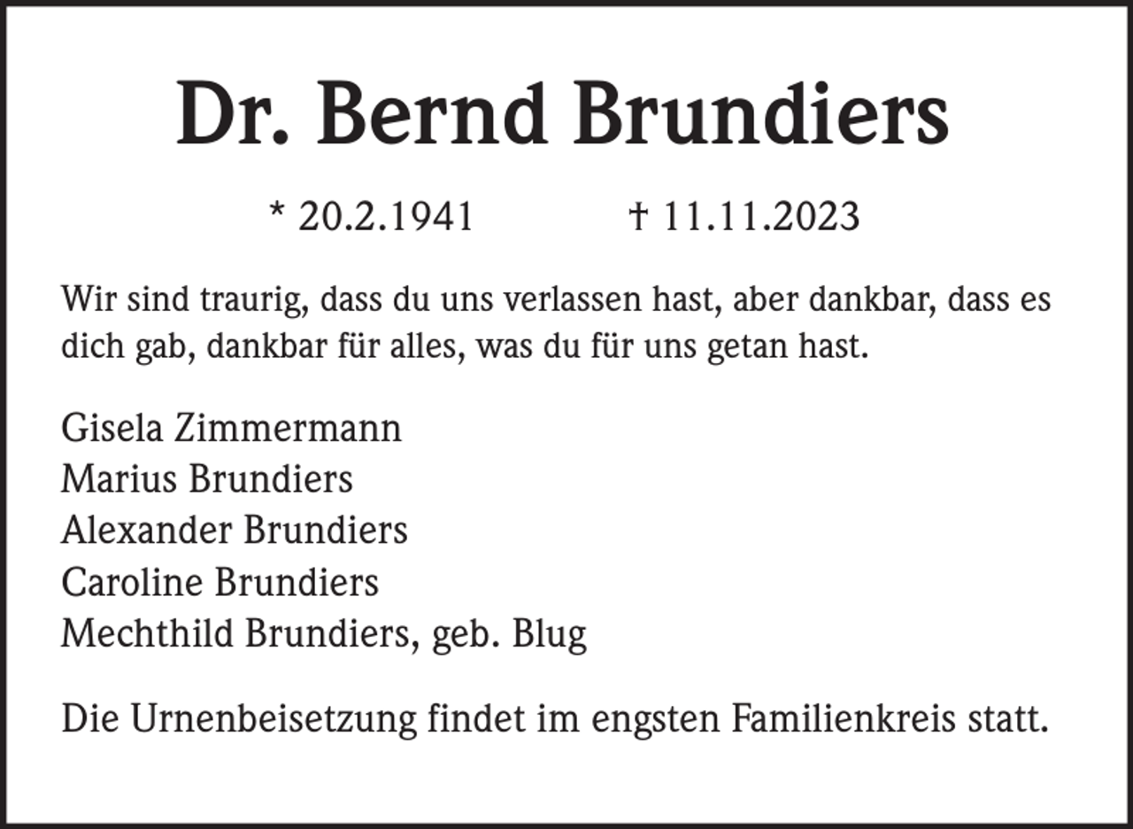 <p>Dr. Bernd Brundiers<br />* 20.2.1941</p><p>† 11.11.2023</p><p>Wir sind traurig, dass du uns verlassen hast, aber dankbar, dass es<br />dich gab, dankbar für alles, was du für uns getan hast.</p><p>Gisela Zimmermann<br />Marius Brundiers<br />Alexander Brundiers<br />Caroline Brundiers<br />Mechthild Brundiers, geb. Blug<br />Die Urnenbeisetzung findet im engsten Familienkreis statt.</p>
