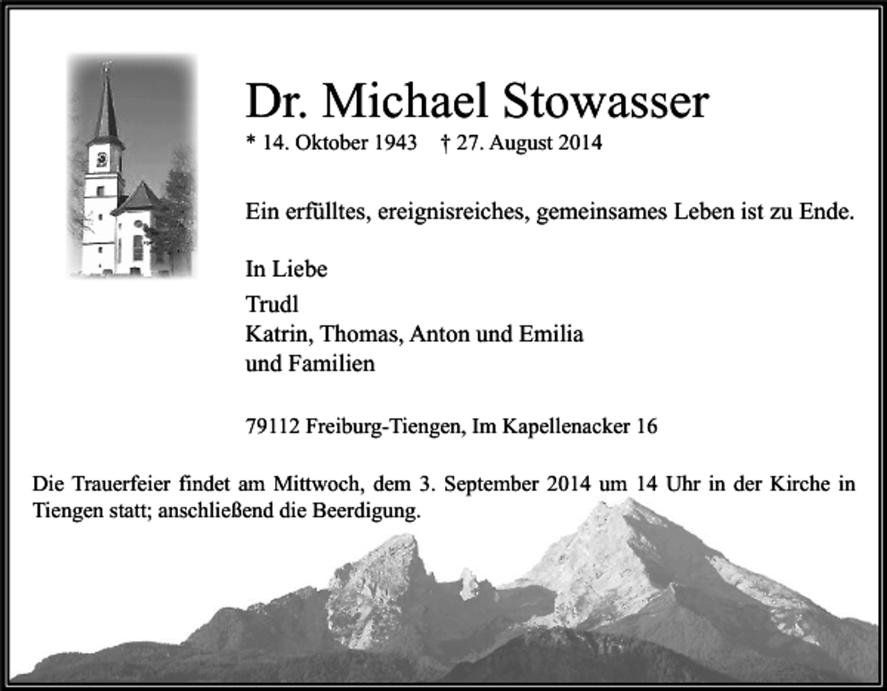 <p>Dr. Michael Stowasser<br />* 14. Oktober 1943</p><p>† 27. August 2014</p><p>Ein erfülltes, ereignisreiches, gemeinsames Leben ist zu Ende.<br />In Liebe<br />Trudl<br />Katrin, Thomas, Anton und Emilia<br />und Familien<br />79112 Freiburg-Tiengen, Im Kapellenacker 16<br />Die Trauerfeier findet am Mittwoch, dem 3. September 2014 um 14 Uhr in der Kirche in<br />Tiengen statt; anschließend die Beerdigung.</p>