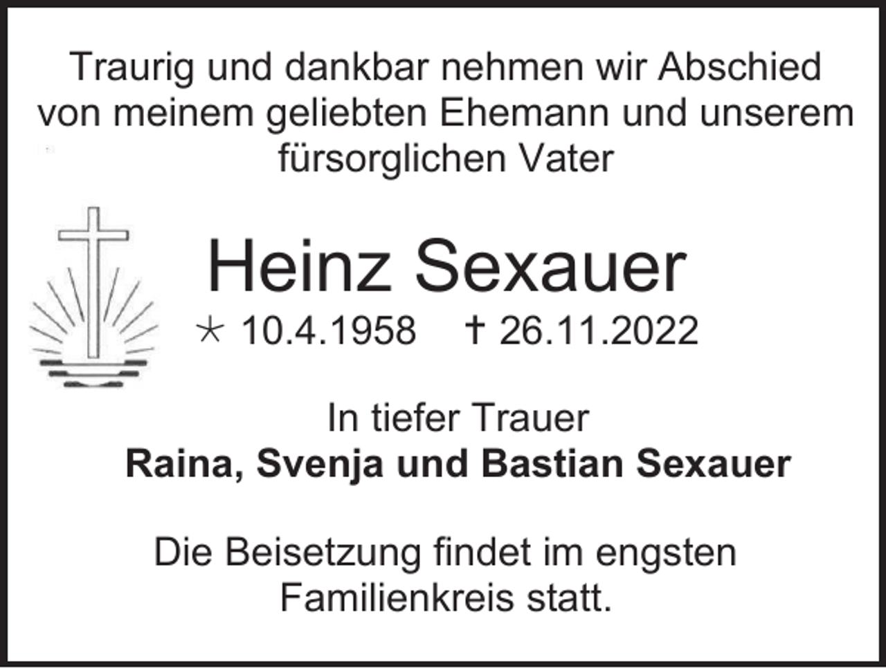 <p>Traurig und dankbar nehmen wir Abschied<br />von meinem geliebten Ehemann und unserem<br />fürsorglichen Vater</p><p>Heinz Sexauer<br /> 10.4.1958</p><p> 26.11.2022</p><p>In tiefer Trauer<br />Raina, Svenja und Bastian Sexauer<br />Die Beisetzung findet im engsten<br />Familienkreis statt.</p>