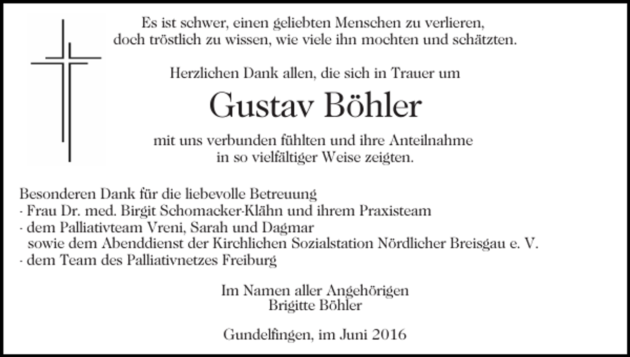 <p>Es ist schwer, einen geliebten Menschen zu verlieren,<br />doch tröstlich zu wissen, wie viele ihn mochten und schätzten.<br />Herzlichen Dank allen, die sich in Trauer um</p><p>Gustav Böhler<br />mit uns verbunden fühlten und ihre Anteilnahme<br />in so vielfältiger Weise zeigten.<br />Besonderen Dank für die liebevolle Betreuung<br />- Frau Dr. med. Birgit Schomacker-Klähn und ihrem Praxisteam<br />- dem Palliativteam Vreni, Sarah und Dagmar<br />sowie dem Abenddienst der Kirchlichen Sozialstation Nördlicher Breisgau e. V.<br />- dem Team des Palliativnetzes Freiburg<br />Im Namen aller Angehörigen<br />Brigitte Böhler<br />Gundelfingen, im Juni 2016</p>